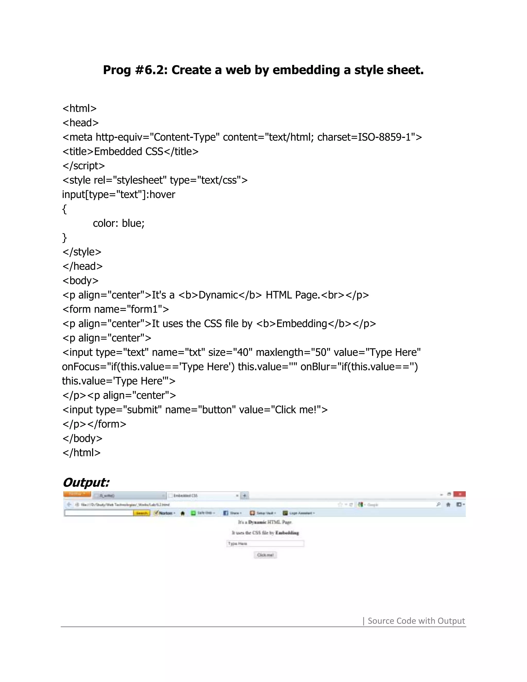 Prog #6.2: Create a web by embedding a style sheet.


<html>
<head>
<meta http-equiv="Content-Type" content="text/html; charset=ISO-8859-1">
<title>Embedded CSS</title>
</script>
<style rel="stylesheet" type="text/css">
input[type="text"]:hover
{
       color: blue;
}
</style>
</head>
<body>
<p align="center">It's a <b>Dynamic</b> HTML Page.<br></p>
<form name="form1">
<p align="center">It uses the CSS file by <b>Embedding</b></p>
<p align="center">
<input type="text" name="txt" size="40" maxlength="50" value="Type Here"
onFocus="if(this.value=='Type Here') this.value=''" onBlur="if(this.value=='')
this.value='Type Here'">
</p><p align="center">
<input type="submit" name="button" value="Click me!">
</p></form>
</body>
</html>

Output:




                                                                | Source Code with Output
 