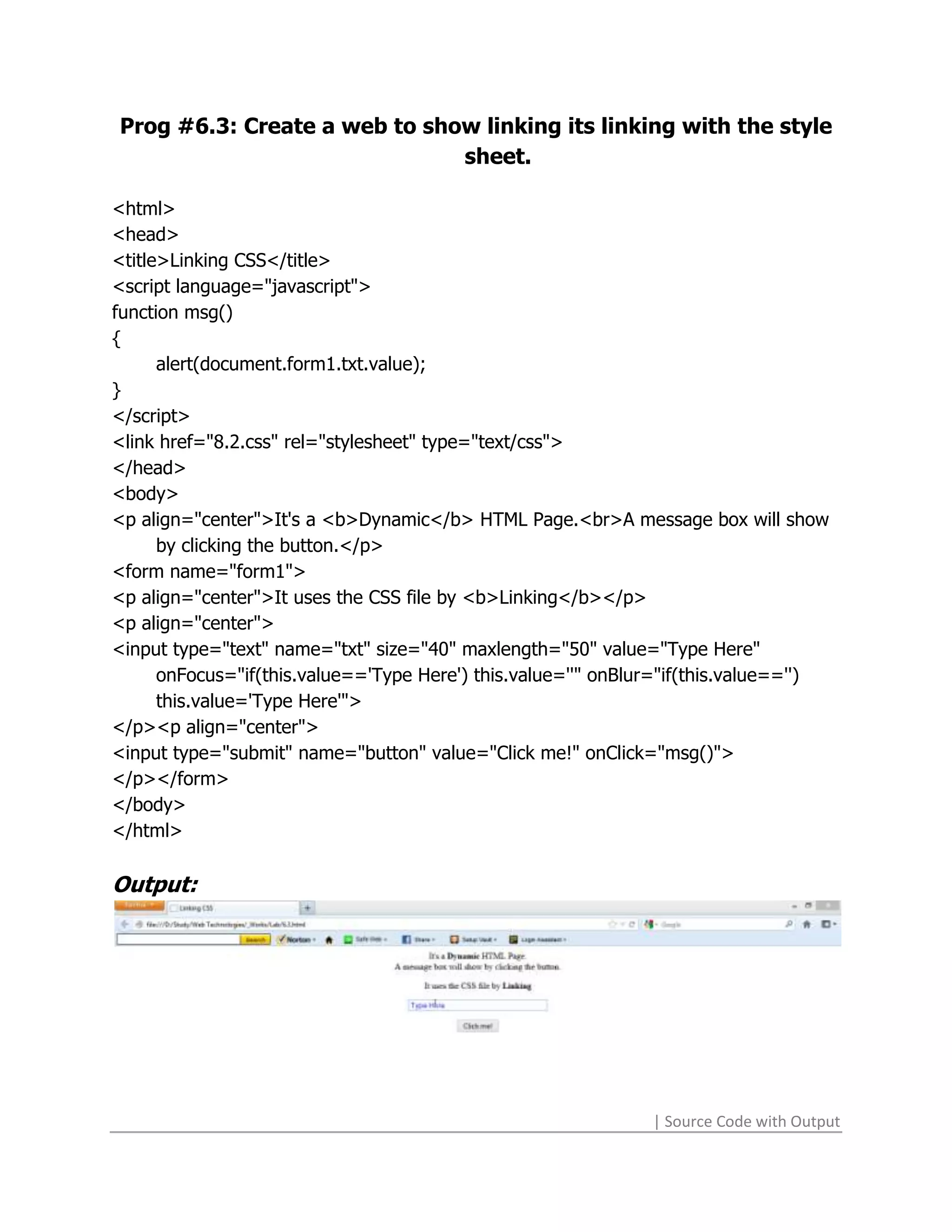 Prog #6.3: Create a web to show linking its linking with the style
                              sheet.

<html>
<head>
<title>Linking CSS</title>
<script language="javascript">
function msg()
{
      alert(document.form1.txt.value);
}
</script>
<link href="8.2.css" rel="stylesheet" type="text/css">
</head>
<body>
<p align="center">It's a <b>Dynamic</b> HTML Page.<br>A message box will show
      by clicking the button.</p>
<form name="form1">
<p align="center">It uses the CSS file by <b>Linking</b></p>
<p align="center">
<input type="text" name="txt" size="40" maxlength="50" value="Type Here"
      onFocus="if(this.value=='Type Here') this.value=''" onBlur="if(this.value=='')
      this.value='Type Here'">
</p><p align="center">
<input type="submit" name="button" value="Click me!" onClick="msg()">
</p></form>
</body>
</html>

Output:




                                                               | Source Code with Output
 