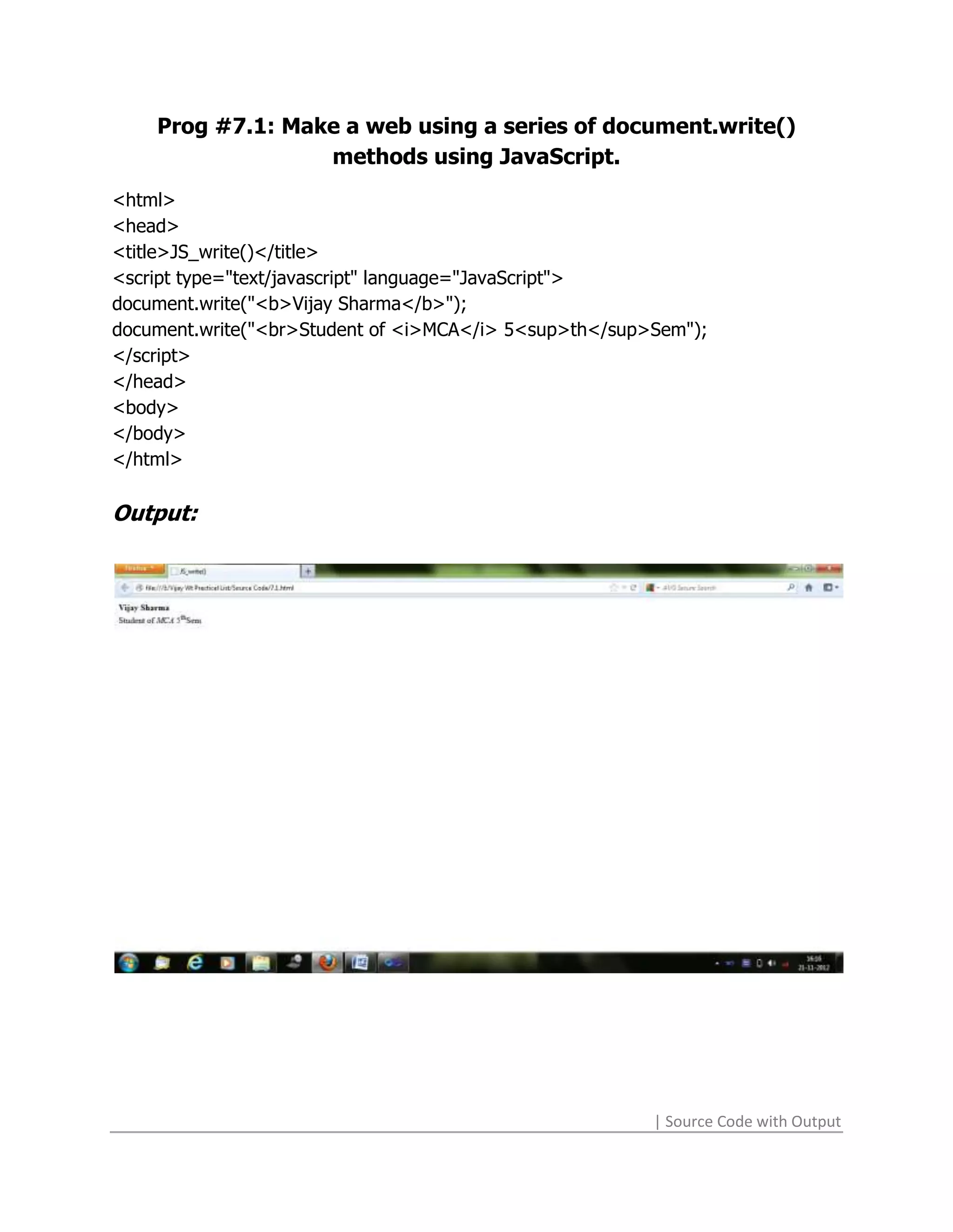 Prog #7.1: Make a web using a series of document.write()
                  methods using JavaScript.
<html>
<head>
<title>JS_write()</title>
<script type="text/javascript" language="JavaScript">
document.write("<b>Vijay Sharma</b>");
document.write("<br>Student of <i>MCA</i> 5<sup>th</sup>Sem");
</script>
</head>
<body>
</body>
</html>

Output:




                                                        | Source Code with Output
 