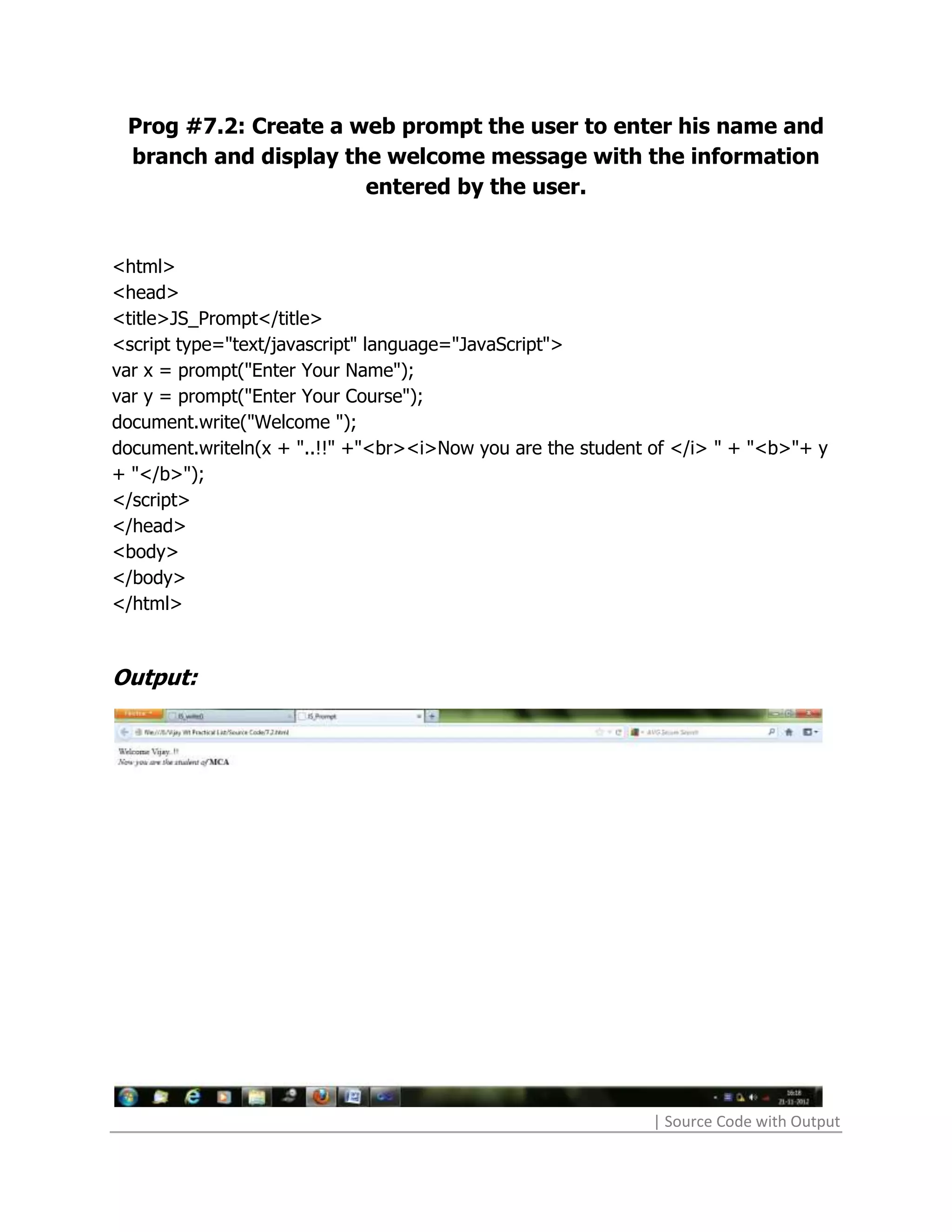 Prog #7.2: Create a web prompt the user to enter his name and
 branch and display the welcome message with the information
                      entered by the user.


<html>
<head>
<title>JS_Prompt</title>
<script type="text/javascript" language="JavaScript">
var x = prompt("Enter Your Name");
var y = prompt("Enter Your Course");
document.write("Welcome ");
document.writeln(x + "..!!" +"<br><i>Now you are the student of </i> " + "<b>"+ y
+ "</b>");
</script>
</head>
<body>
</body>
</html>



Output:




                                                             | Source Code with Output
 