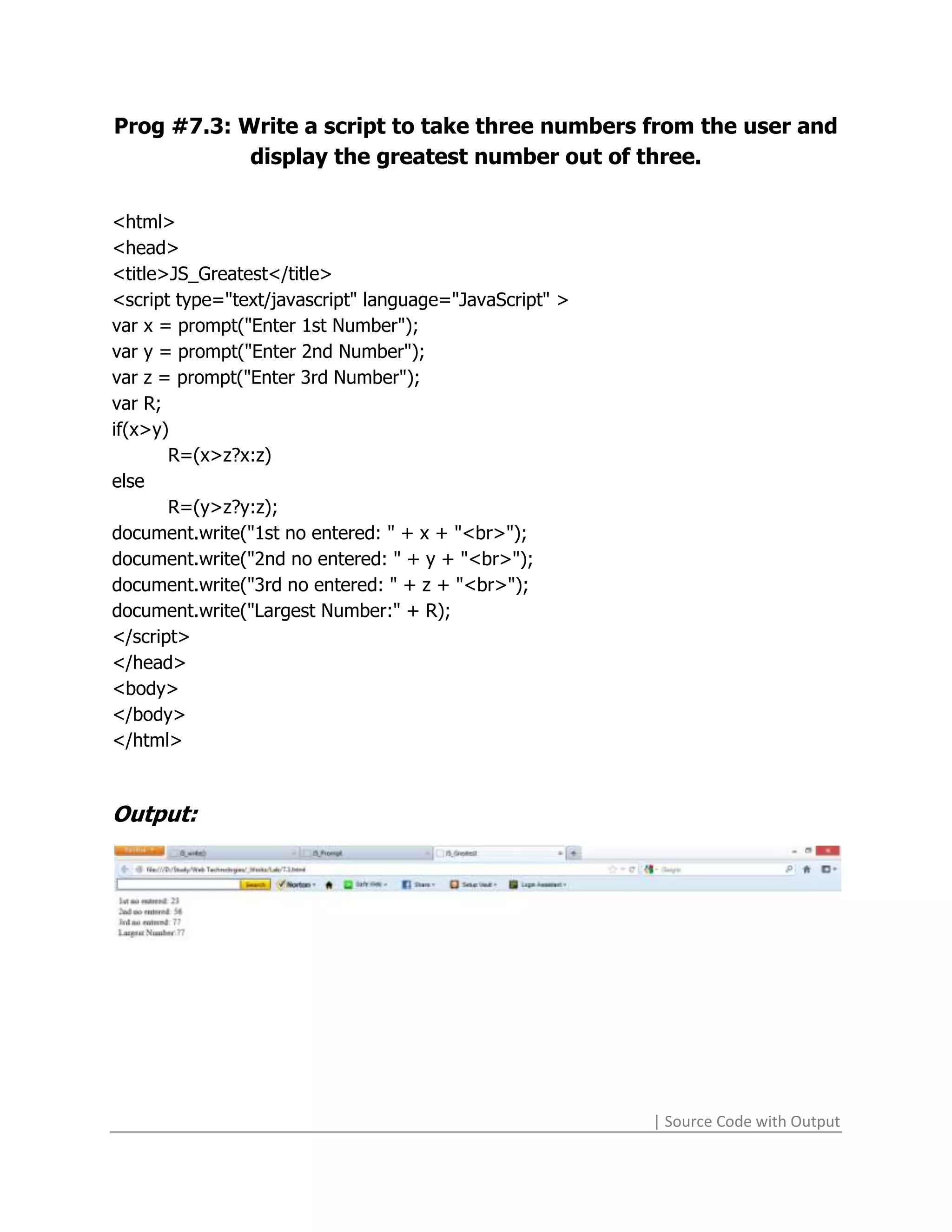 Prog #7.3: Write a script to take three numbers from the user and
            display the greatest number out of three.

<html>
<head>
<title>JS_Greatest</title>
<script type="text/javascript" language="JavaScript" >
var x = prompt("Enter 1st Number");
var y = prompt("Enter 2nd Number");
var z = prompt("Enter 3rd Number");
var R;
if(x>y)
       R=(x>z?x:z)
else
       R=(y>z?y:z);
document.write("1st no entered: " + x + "<br>");
document.write("2nd no entered: " + y + "<br>");
document.write("3rd no entered: " + z + "<br>");
document.write("Largest Number:" + R);
</script>
</head>
<body>
</body>
</html>



Output:




                                                         | Source Code with Output
 