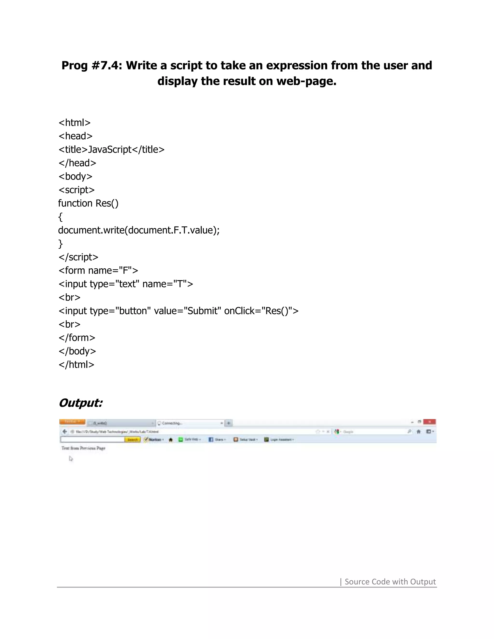 Prog #7.4: Write a script to take an expression from the user and
                display the result on web-page.


<html>
<head>
<title>JavaScript</title>
</head>
<body>
<script>
function Res()
{
document.write(document.F.T.value);
}
</script>
<form name="F">
<input type="text" name="T">
<br>
<input type="button" value="Submit" onClick="Res()">
<br>
</form>
</body>
</html>



Output:




                                                       | Source Code with Output
 