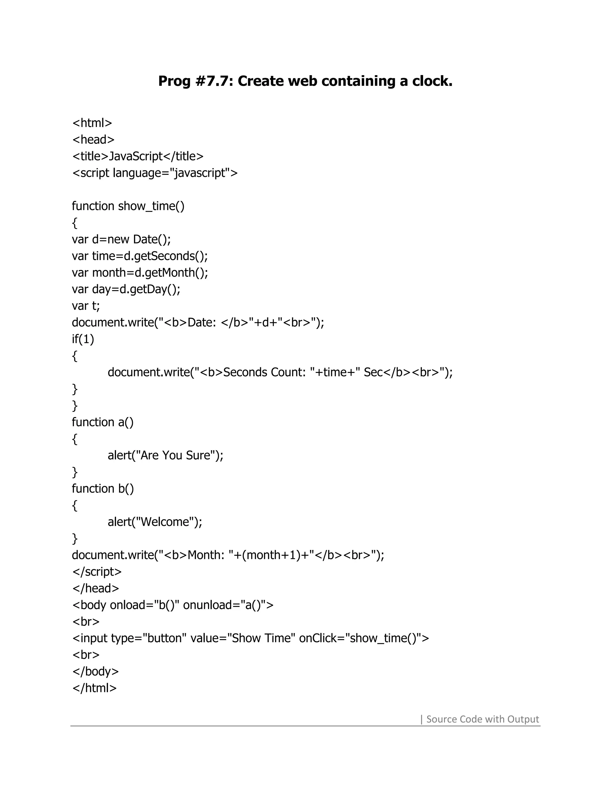 Prog #7.7: Create web containing a clock.

<html>
<head>
<title>JavaScript</title>
<script language="javascript">

function show_time()
{
var d=new Date();
var time=d.getSeconds();
var month=d.getMonth();
var day=d.getDay();
var t;
document.write("<b>Date: </b>"+d+"<br>");
if(1)
{
       document.write("<b>Seconds Count: "+time+" Sec</b><br>");
}
}
function a()
{
       alert("Are You Sure");
}
function b()
{
       alert("Welcome");
}
document.write("<b>Month: "+(month+1)+"</b><br>");
</script>
</head>
<body onload="b()" onunload="a()">
<br>
<input type="button" value="Show Time" onClick="show_time()">
<br>
</body>
</html>

                                                          | Source Code with Output
 