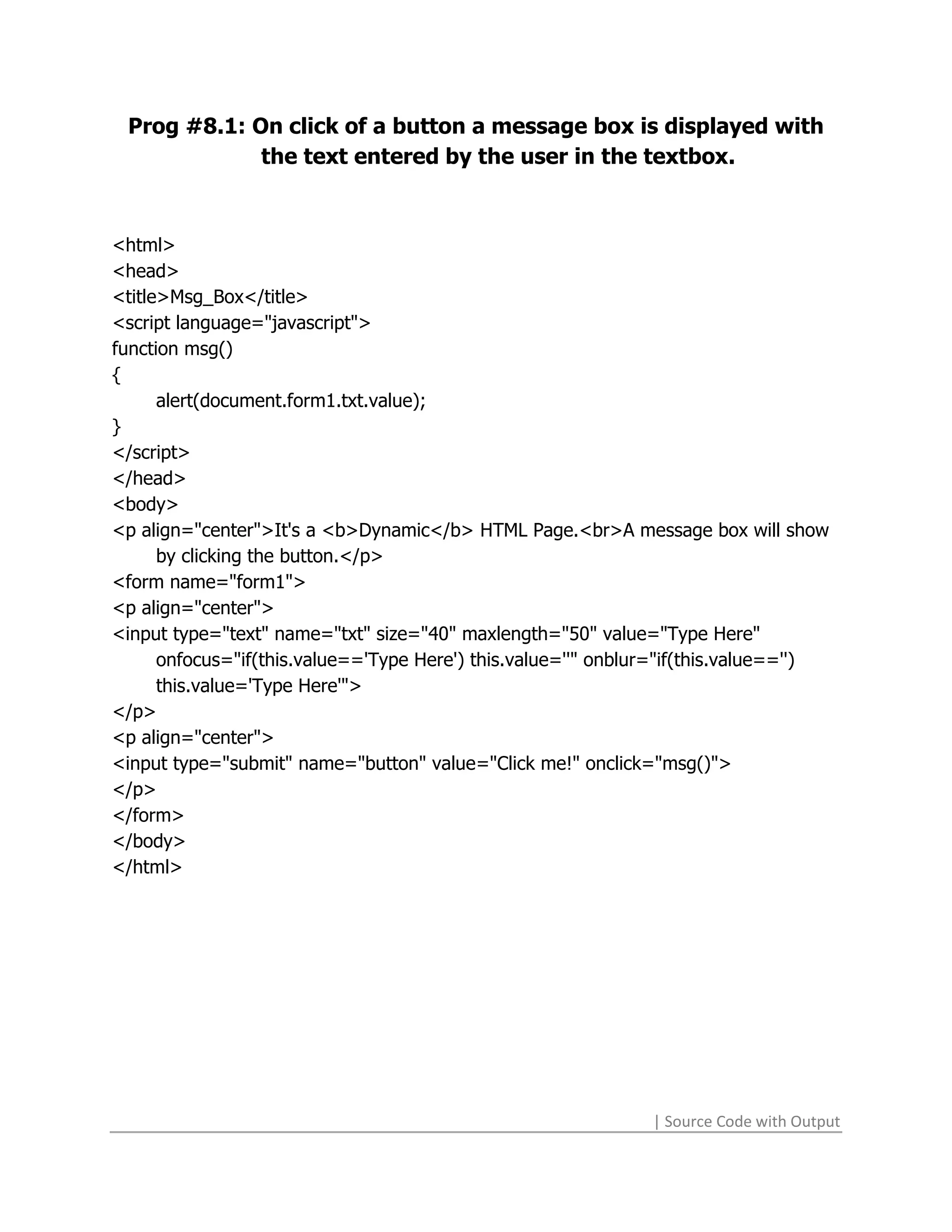 Prog #8.1: On click of a button a message box is displayed with
             the text entered by the user in the textbox.



<html>
<head>
<title>Msg_Box</title>
<script language="javascript">
function msg()
{
      alert(document.form1.txt.value);
}
</script>
</head>
<body>
<p align="center">It's a <b>Dynamic</b> HTML Page.<br>A message box will show
      by clicking the button.</p>
<form name="form1">
<p align="center">
<input type="text" name="txt" size="40" maxlength="50" value="Type Here"
      onfocus="if(this.value=='Type Here') this.value=''" onblur="if(this.value=='')
      this.value='Type Here'">
</p>
<p align="center">
<input type="submit" name="button" value="Click me!" onclick="msg()">
</p>
</form>
</body>
</html>




                                                               | Source Code with Output
 