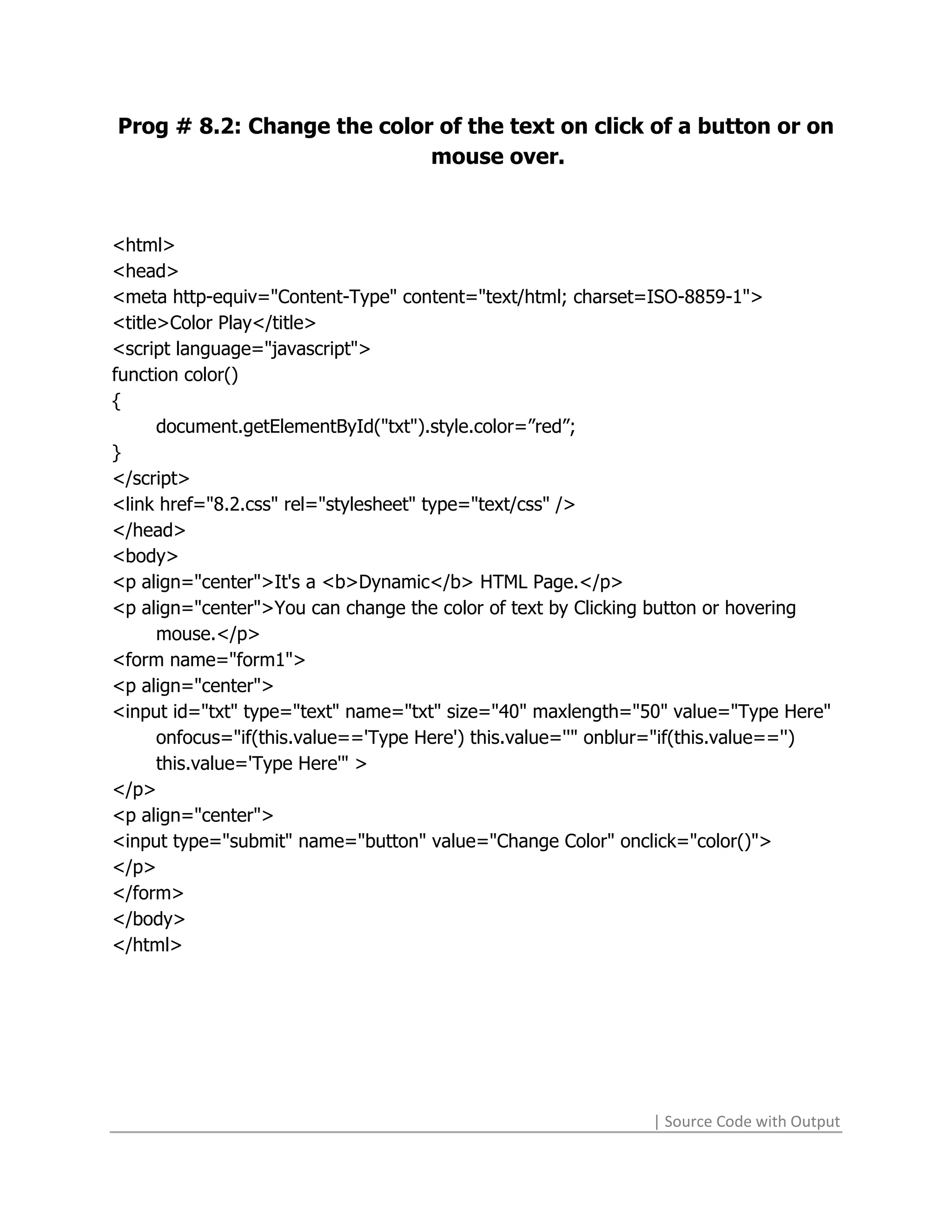 Prog # 8.2: Change the color of the text on click of a button or on
                            mouse over.



<html>
<head>
<meta http-equiv="Content-Type" content="text/html; charset=ISO-8859-1">
<title>Color Play</title>
<script language="javascript">
function color()
{
      document.getElementById("txt").style.color=”red”;
}
</script>
<link href="8.2.css" rel="stylesheet" type="text/css" />
</head>
<body>
<p align="center">It's a <b>Dynamic</b> HTML Page.</p>
<p align="center">You can change the color of text by Clicking button or hovering
      mouse.</p>
<form name="form1">
<p align="center">
<input id="txt" type="text" name="txt" size="40" maxlength="50" value="Type Here"
      onfocus="if(this.value=='Type Here') this.value=''" onblur="if(this.value=='')
      this.value='Type Here'" >
</p>
<p align="center">
<input type="submit" name="button" value="Change Color" onclick="color()">
</p>
</form>
</body>
</html>




                                                               | Source Code with Output
 