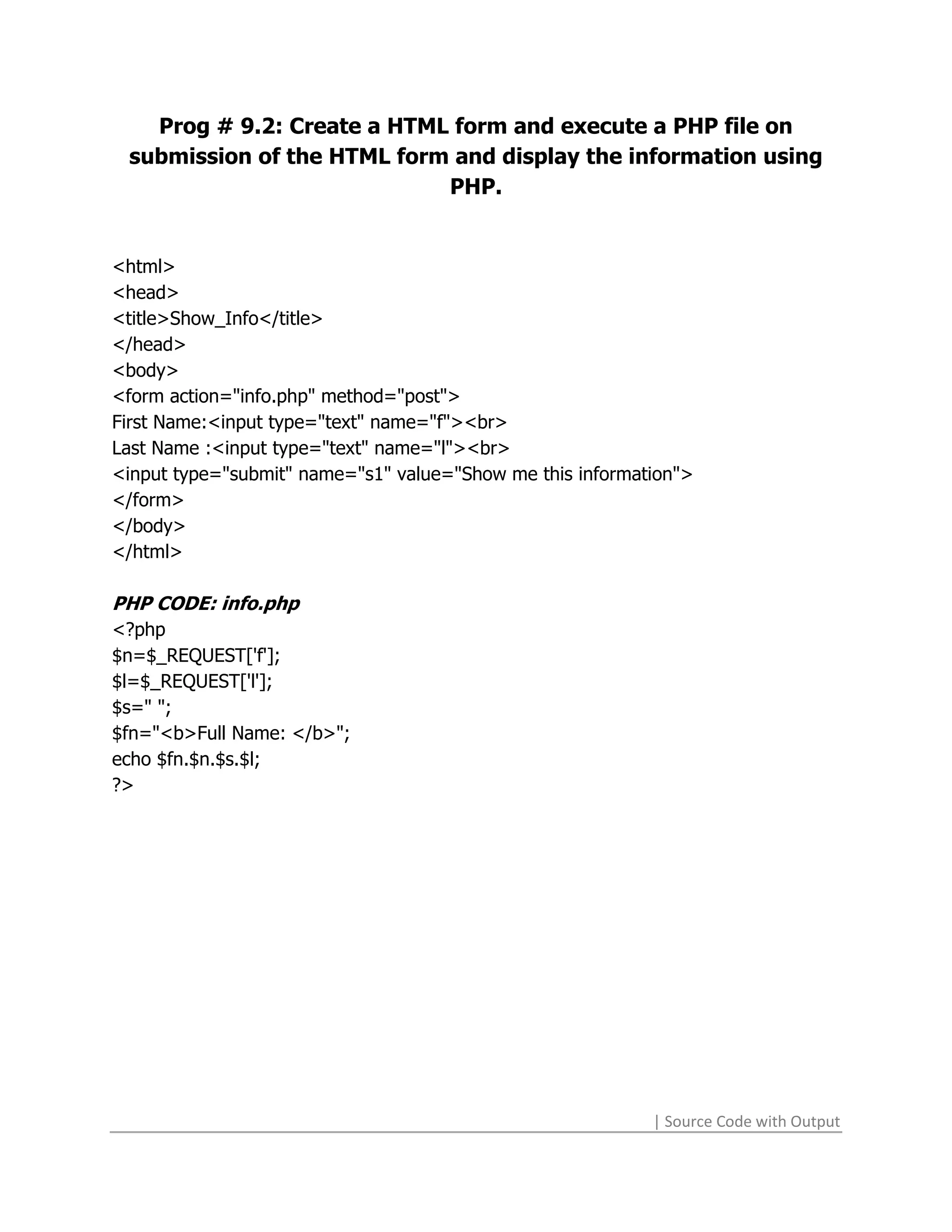 Prog # 9.2: Create a HTML form and execute a PHP file on
 submission of the HTML form and display the information using
                            PHP.


<html>
<head>
<title>Show_Info</title>
</head>
<body>
<form action="info.php" method="post">
First Name:<input type="text" name="f"><br>
Last Name :<input type="text" name="l"><br>
<input type="submit" name="s1" value="Show me this information">
</form>
</body>
</html>

PHP CODE: info.php
<?php
$n=$_REQUEST['f'];
$l=$_REQUEST['l'];
$s=" ";
$fn="<b>Full Name: </b>";
echo $fn.$n.$s.$l;
?>




                                                           | Source Code with Output
 