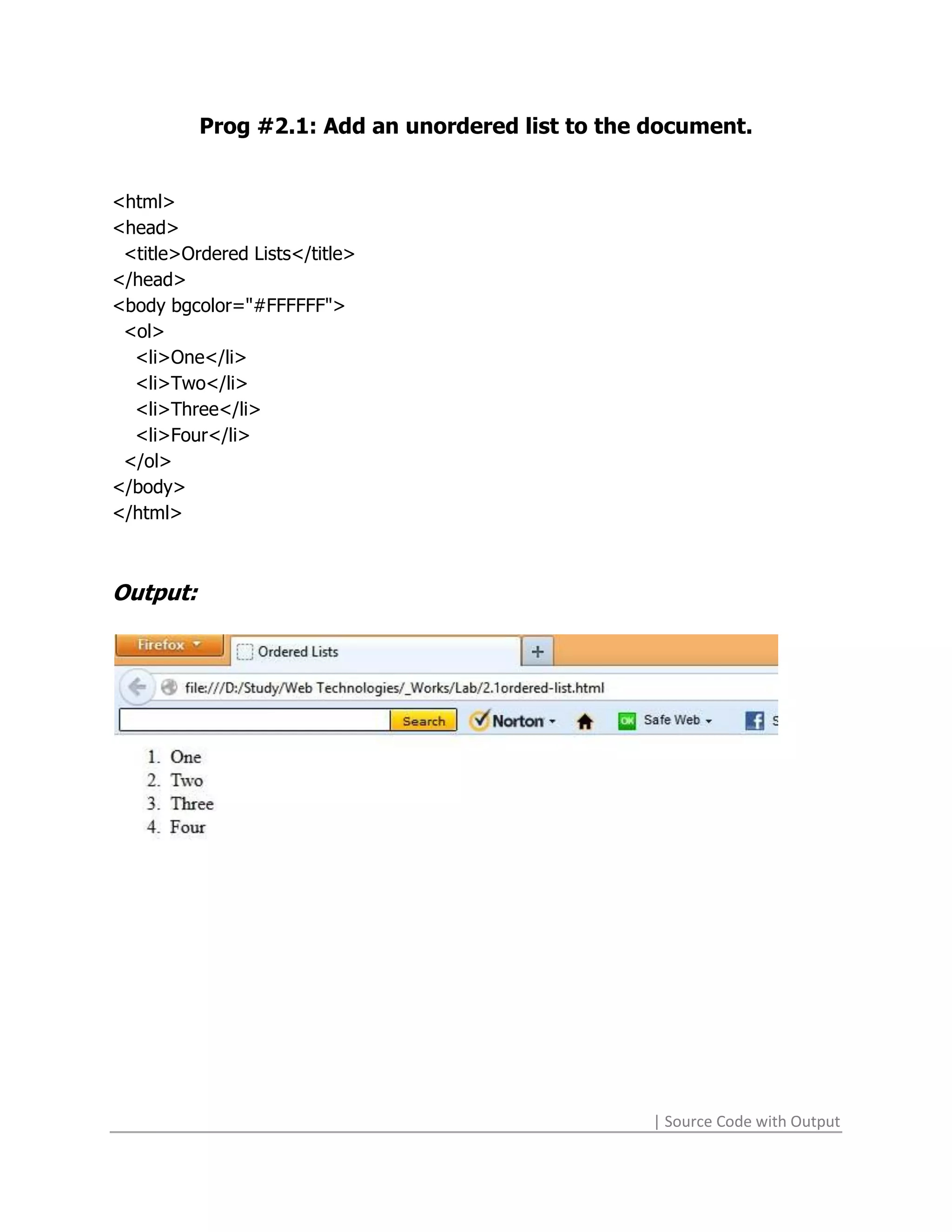 Prog #2.1: Add an unordered list to the document.


<html>
<head>
 <title>Ordered Lists</title>
</head>
<body bgcolor="#FFFFFF">
 <ol>
  <li>One</li>
  <li>Two</li>
  <li>Three</li>
  <li>Four</li>
 </ol>
</body>
</html>



Output:




                                                  | Source Code with Output
 