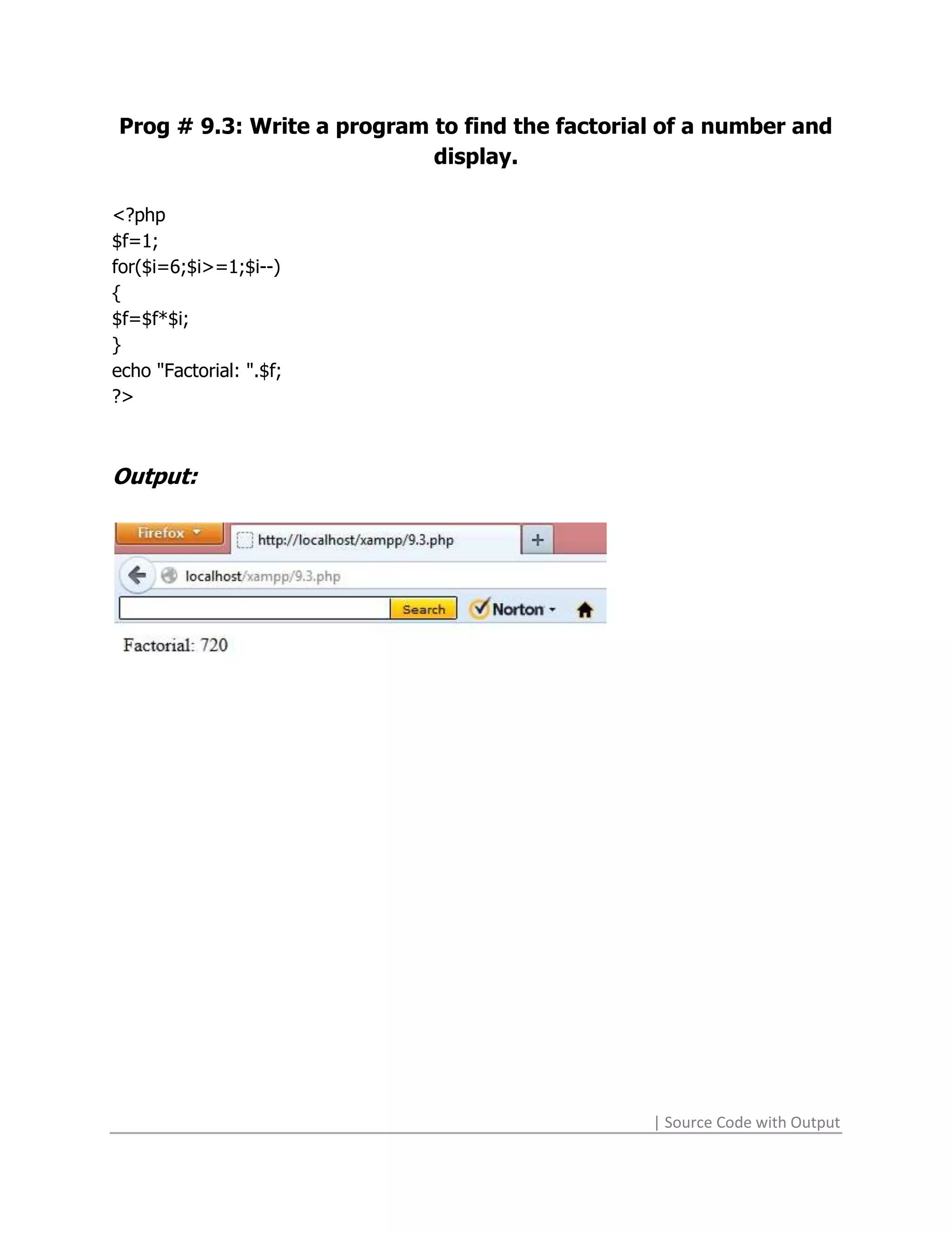 Prog # 9.3: Write a program to find the factorial of a number and
                            display.

<?php
$f=1;
for($i=6;$i>=1;$i--)
{
$f=$f*$i;
}
echo "Factorial: ".$f;
?>



Output:




                                                | Source Code with Output
 