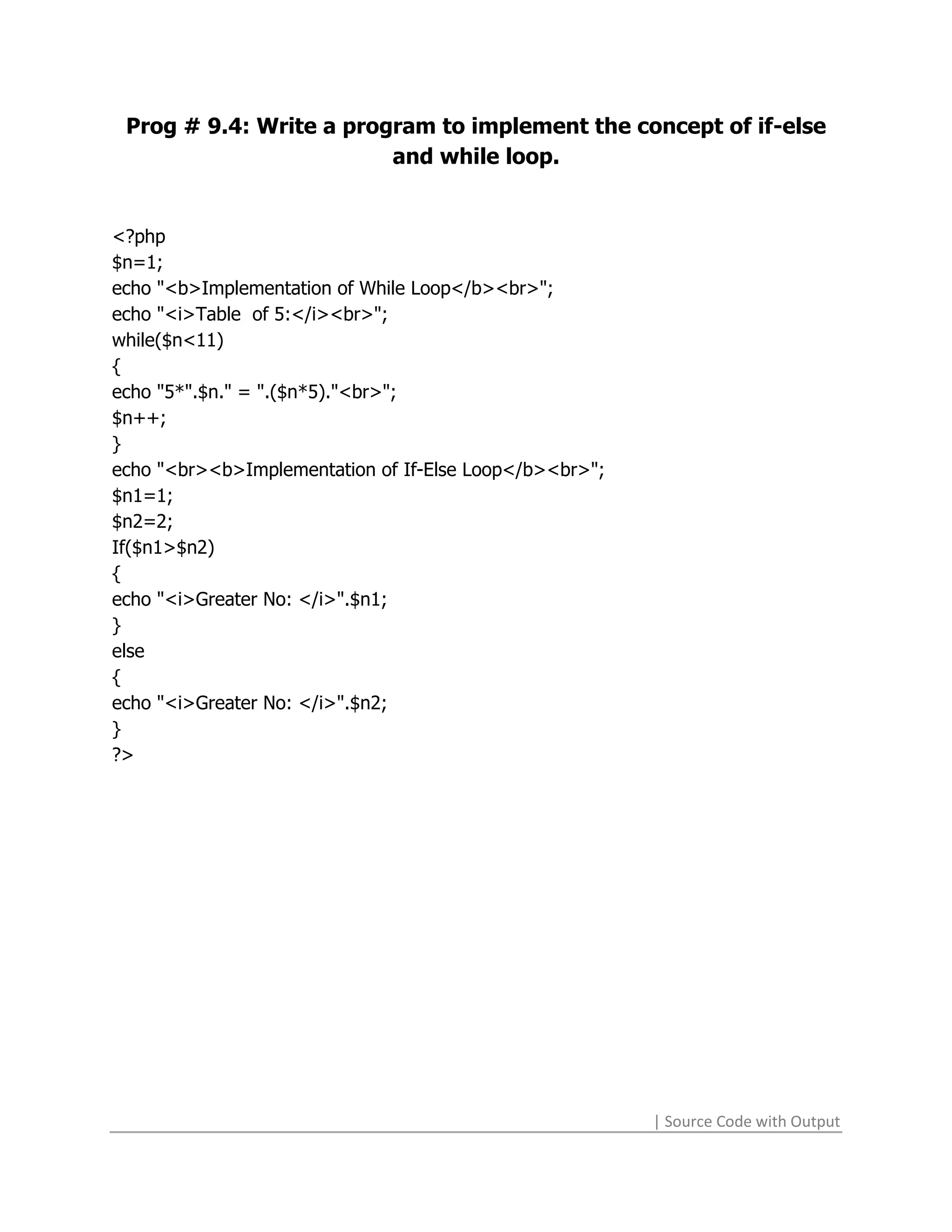 Prog # 9.4: Write a program to implement the concept of if-else
                         and while loop.


<?php
$n=1;
echo "<b>Implementation of While Loop</b><br>";
echo "<i>Table of 5:</i><br>";
while($n<11)
{
echo "5*".$n." = ".($n*5)."<br>";
$n++;
}
echo "<br><b>Implementation of If-Else Loop</b><br>";
$n1=1;
$n2=2;
If($n1>$n2)
{
echo "<i>Greater No: </i>".$n1;
}
else
{
echo "<i>Greater No: </i>".$n2;
}
?>




                                                        | Source Code with Output
 