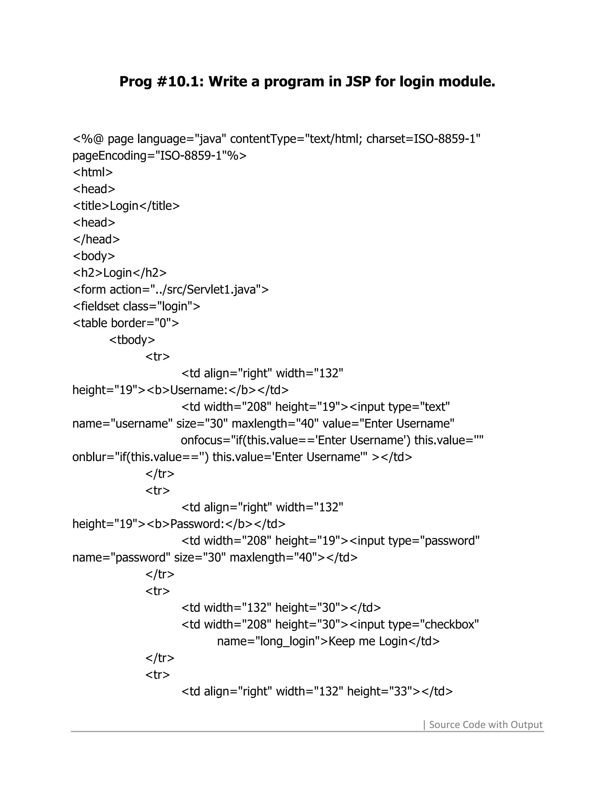 Prog #10.1: Write a program in JSP for login module.



<%@ page language="java" contentType="text/html; charset=ISO-8859-1"
pageEncoding="ISO-8859-1"%>
<html>
<head>
<title>Login</title>
<head>
</head>
<body>
<h2>Login</h2>
<form action="../src/Servlet1.java">
<fieldset class="login">
<table border="0">
       <tbody>
              <tr>
                     <td align="right" width="132"
height="19"><b>Username:</b></td>
                     <td width="208" height="19"><input type="text"
name="username" size="30" maxlength="40" value="Enter Username"
                     onfocus="if(this.value=='Enter Username') this.value=''"
onblur="if(this.value=='') this.value='Enter Username'" ></td>
              </tr>
              <tr>
                     <td align="right" width="132"
height="19"><b>Password:</b></td>
                     <td width="208" height="19"><input type="password"
name="password" size="30" maxlength="40"></td>
              </tr>
              <tr>
                     <td width="132" height="30"></td>
                     <td width="208" height="30"><input type="checkbox"
                            name="long_login">Keep me Login</td>
              </tr>
              <tr>
                     <td align="right" width="132" height="33"></td>

                                                                 | Source Code with Output
 