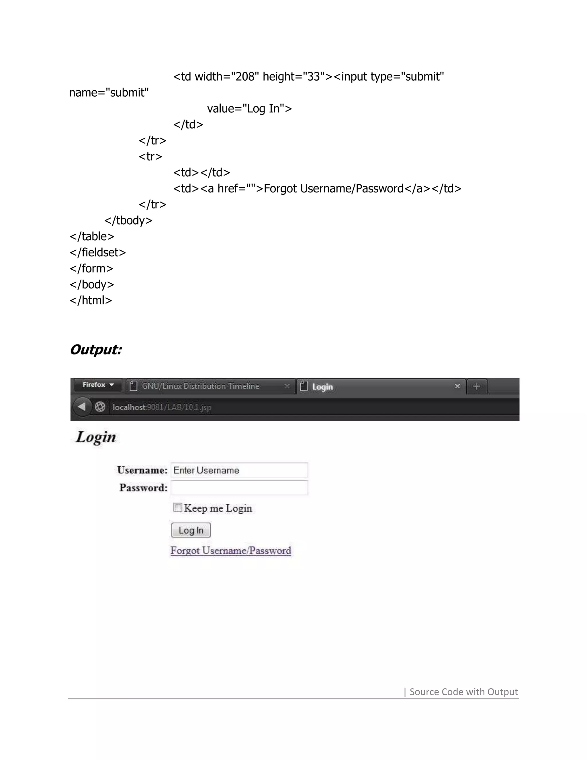 <td width="208" height="33"><input type="submit"
name="submit"
                             value="Log In">
                     </td>
            </tr>
            <tr>
                     <td></td>
                     <td><a href="">Forgot Username/Password</a></td>
             </tr>
       </tbody>
</table>
</fieldset>
</form>
</body>
</html>



Output:




                                                             | Source Code with Output
 