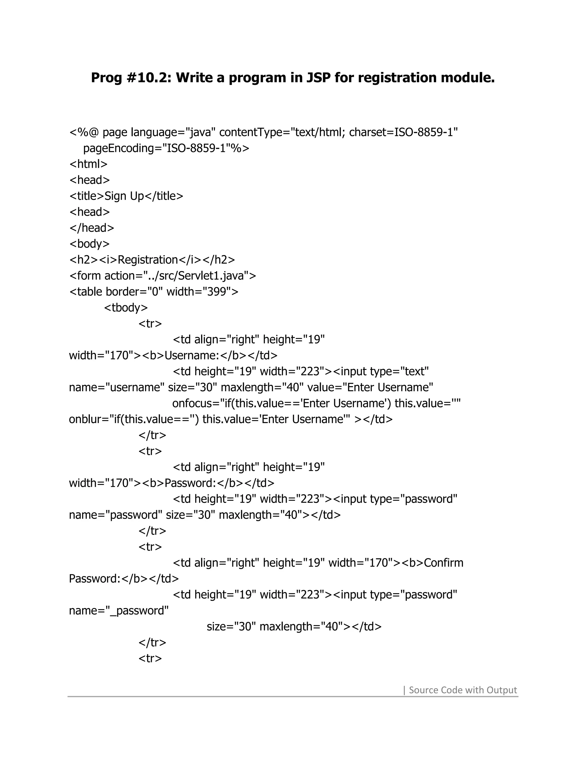 Prog #10.2: Write a program in JSP for registration module.



<%@ page language="java" contentType="text/html; charset=ISO-8859-1"
   pageEncoding="ISO-8859-1"%>
<html>
<head>
<title>Sign Up</title>
<head>
</head>
<body>
<h2><i>Registration</i></h2>
<form action="../src/Servlet1.java">
<table border="0" width="399">
       <tbody>
              <tr>
                     <td align="right" height="19"
width="170"><b>Username:</b></td>
                     <td height="19" width="223"><input type="text"
name="username" size="30" maxlength="40" value="Enter Username"
                     onfocus="if(this.value=='Enter Username') this.value=''"
onblur="if(this.value=='') this.value='Enter Username'" ></td>
              </tr>
              <tr>
                     <td align="right" height="19"
width="170"><b>Password:</b></td>
                     <td height="19" width="223"><input type="password"
name="password" size="30" maxlength="40"></td>
              </tr>
              <tr>
                     <td align="right" height="19" width="170"><b>Confirm
Password:</b></td>
                     <td height="19" width="223"><input type="password"
name="_password"
                            size="30" maxlength="40"></td>
              </tr>
              <tr>

                                                                | Source Code with Output
 