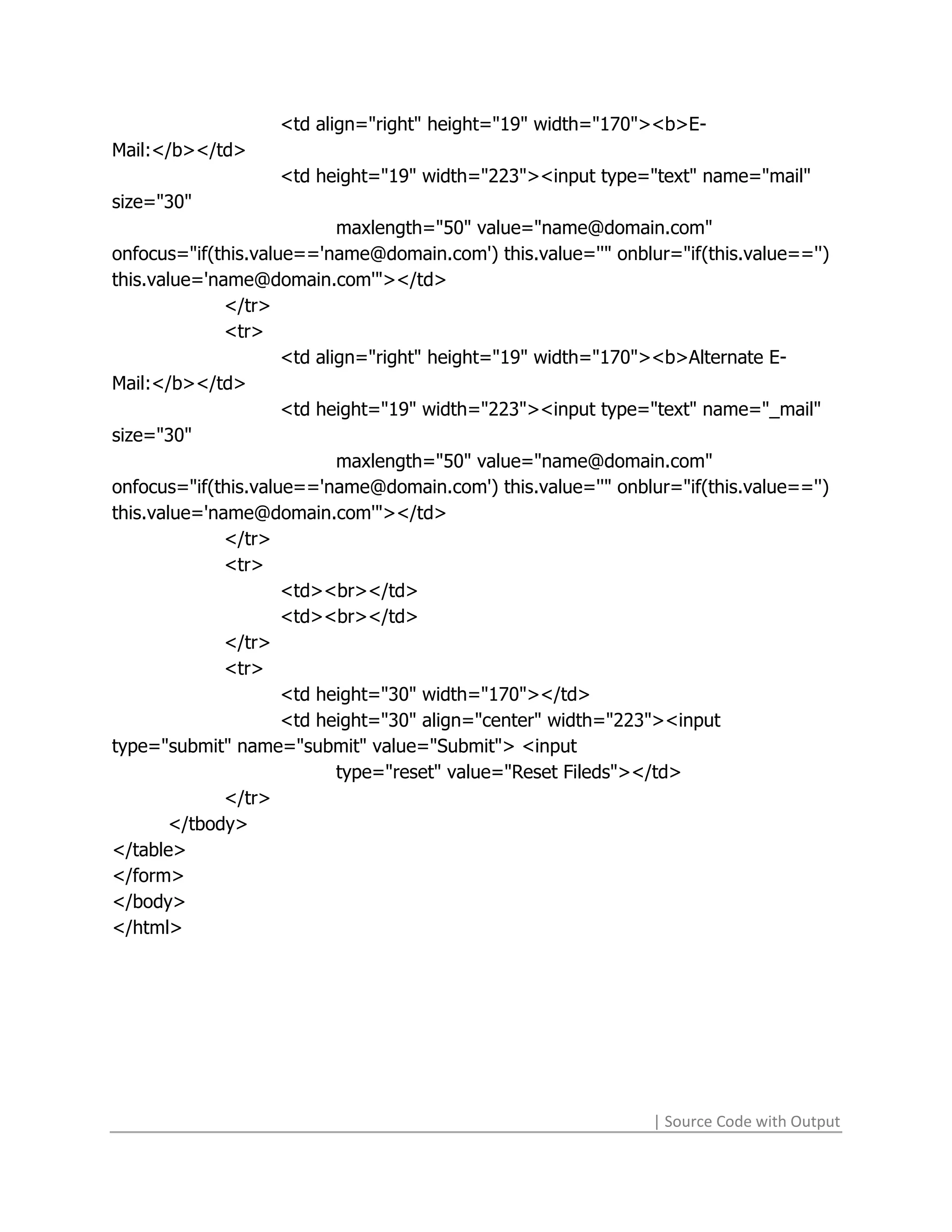 <td align="right" height="19" width="170"><b>E-
Mail:</b></td>
                   <td height="19" width="223"><input type="text" name="mail"
size="30"
                            maxlength="50" value="name@domain.com"
onfocus="if(this.value=='name@domain.com') this.value=''" onblur="if(this.value=='')
this.value='name@domain.com'"></td>
              </tr>
              <tr>
                     <td align="right" height="19" width="170"><b>Alternate E-
Mail:</b></td>
                     <td height="19" width="223"><input type="text" name="_mail"
size="30"
                            maxlength="50" value="name@domain.com"
onfocus="if(this.value=='name@domain.com') this.value=''" onblur="if(this.value=='')
this.value='name@domain.com'"></td>
              </tr>
              <tr>
                     <td><br></td>
                     <td><br></td>
              </tr>
              <tr>
                     <td height="30" width="170"></td>
                     <td height="30" align="center" width="223"><input
type="submit" name="submit" value="Submit"> <input
                            type="reset" value="Reset Fileds"></td>
              </tr>
       </tbody>
</table>
</form>
</body>
</html>




                                                               | Source Code with Output
 