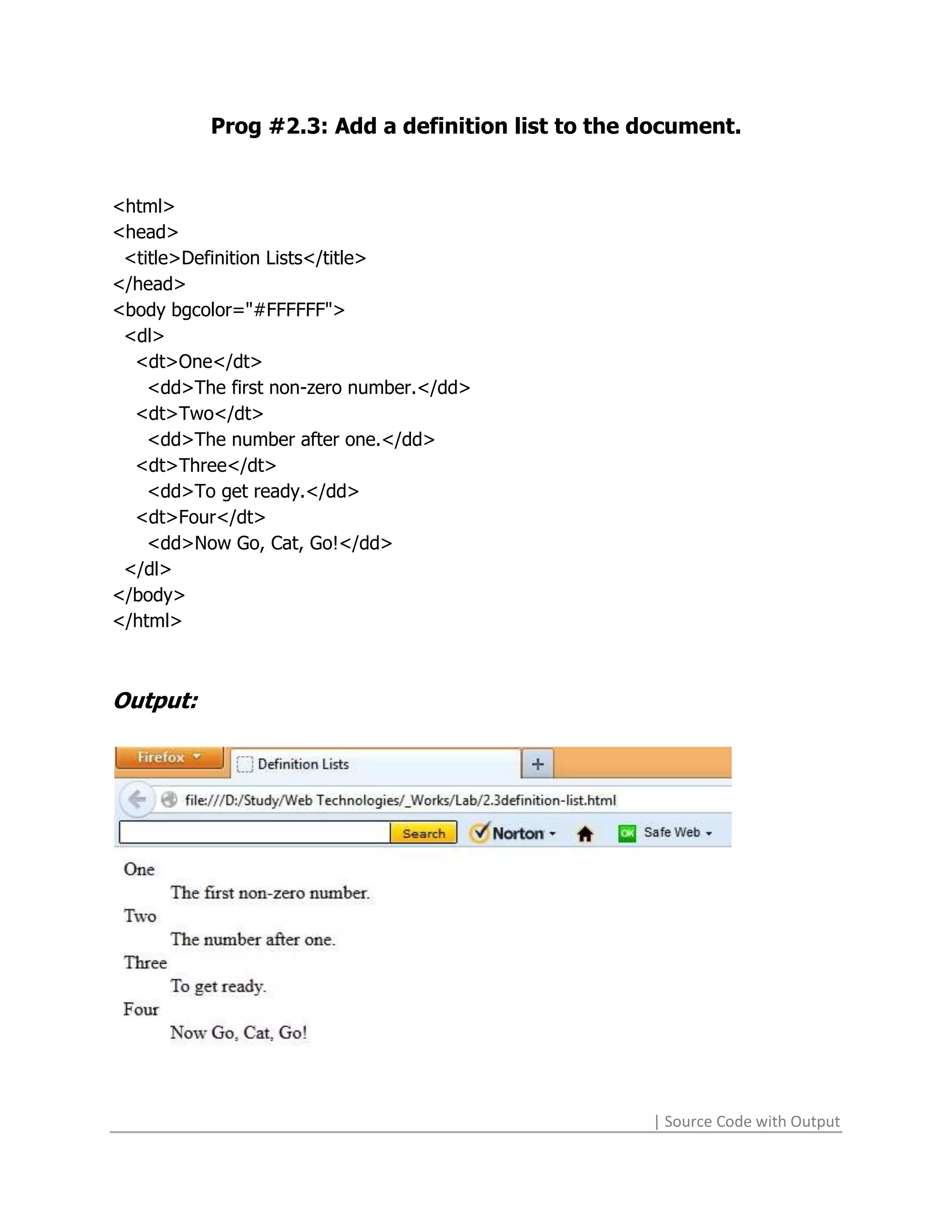 Prog #2.3: Add a definition list to the document.


<html>
<head>
 <title>Definition Lists</title>
</head>
<body bgcolor="#FFFFFF">
 <dl>
  <dt>One</dt>
    <dd>The first non-zero number.</dd>
  <dt>Two</dt>
    <dd>The number after one.</dd>
  <dt>Three</dt>
    <dd>To get ready.</dd>
  <dt>Four</dt>
    <dd>Now Go, Cat, Go!</dd>
 </dl>
</body>
</html>



Output:




                                                  | Source Code with Output
 