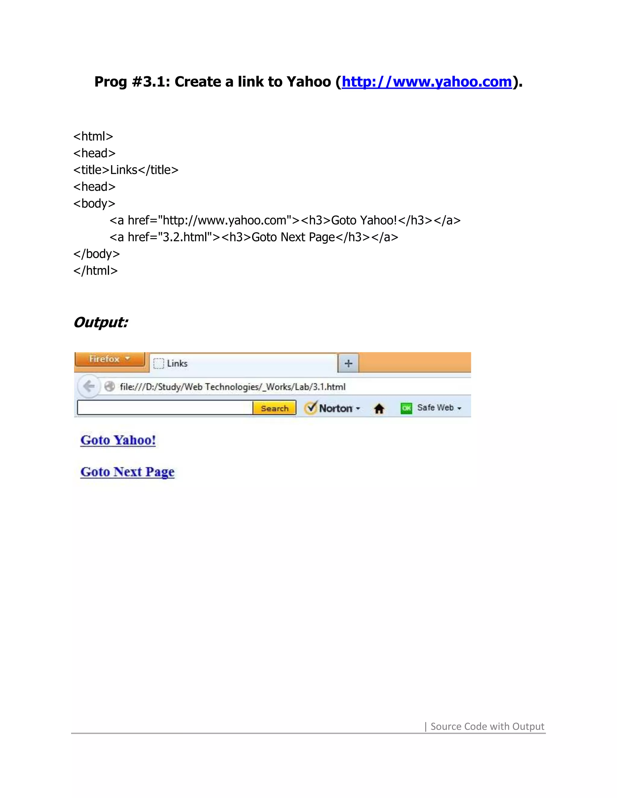 Prog #3.1: Create a link to Yahoo (http://www.yahoo.com).


<html>
<head>
<title>Links</title>
<head>
<body>
       <a href="http://www.yahoo.com"><h3>Goto Yahoo!</h3></a>
       <a href="3.2.html"><h3>Goto Next Page</h3></a>
</body>
</html>



Output:




                                                       | Source Code with Output
 