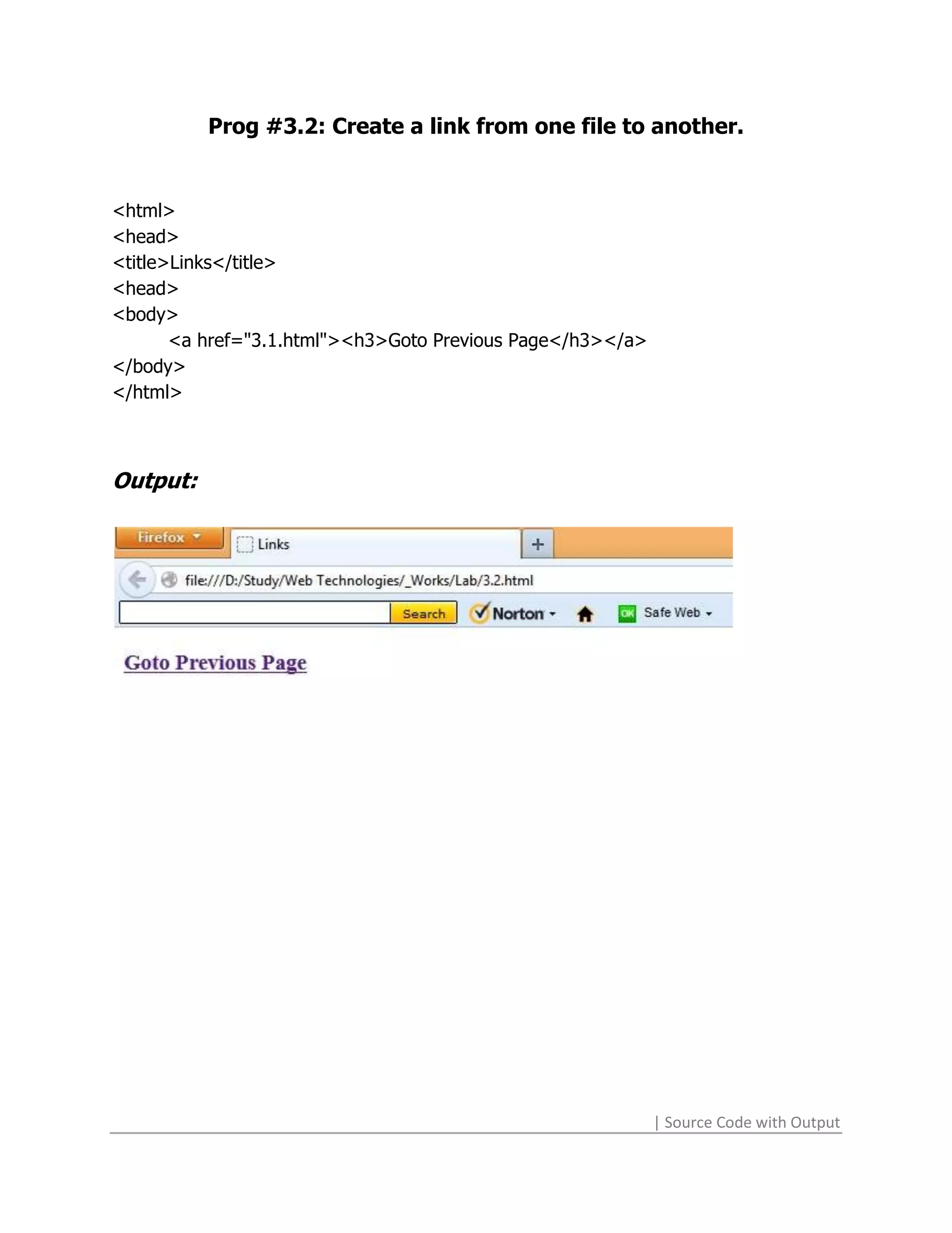 Prog #3.2: Create a link from one file to another.


<html>
<head>
<title>Links</title>
<head>
<body>
       <a href="3.1.html"><h3>Goto Previous Page</h3></a>
</body>
</html>



Output:




                                                            | Source Code with Output
 