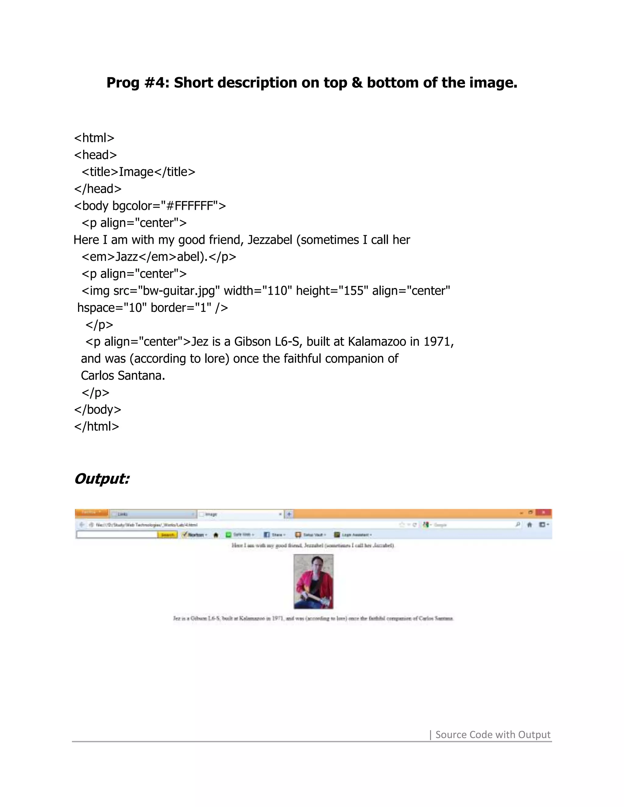 Prog #4: Short description on top & bottom of the image.


<html>
<head>
 <title>Image</title>
</head>
<body bgcolor="#FFFFFF">
 <p align="center">
Here I am with my good friend, Jezzabel (sometimes I call her
 <em>Jazz</em>abel).</p>
 <p align="center">
 <img src="bw-guitar.jpg" width="110" height="155" align="center"
hspace="10" border="1" />
  </p>
  <p align="center">Jez is a Gibson L6-S, built at Kalamazoo in 1971,
 and was (according to lore) once the faithful companion of
 Carlos Santana.
 </p>
</body>
</html>



Output:




                                                                | Source Code with Output
 