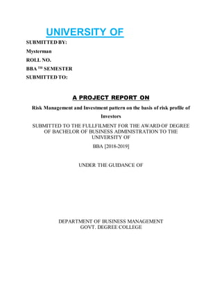 UNIVERSITY OF
SUBMITTED BY:
Mysterman
ROLL NO.
BBA TH
SEMESTER
SUBMITTED TO:
A PROJECT REPORT ON
Risk Management and Investment pattern on the basis of risk profile of
Investors
SUBMITTED TO THE FULLFILMENT FOR THE AWARD OF DEGREE
OF BACHELOR OF BUSINESS ADMINISTRATION TO THE
UNIVERSITY OF
BBA [2018-2019]
UNDER THE GUIDANCE OF
DEPARTMENT OF BUSINESS MANAGEMENT
GOVT. DEGREE COLLEGE
 