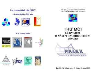 Các trường thành viên PFIEV         ĐẠI HỌC QUỐC GIA TP. HỒ CHÍ MINH
                                   TRƯỜNG ĐẠI HỌC BÁCH KHOA
  4 Trường Đại học Việt Nam




                                       THƯ MỜI
      & 8 Trường Pháp                LỄ KỶ NIỆM
                              10 NĂM PFIEV- ĐHBK TPHCM
                                       1999-2009




                              Tp. Hồ Chí Minh, ngày 27 tháng 10 năm 2009
 