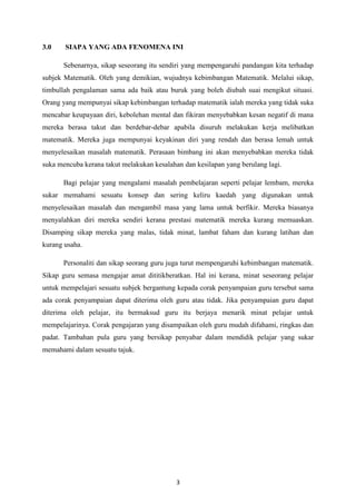 3.0    SIAPA YANG ADA FENOMENA INI

      Sebenarnya, sikap seseorang itu sendiri yang mempengaruhi pandangan kita terhadap
subjek Matematik. Oleh yang demikian, wujudnya kebimbangan Matematik. Melalui sikap,
timbullah pengalaman sama ada baik atau buruk yang boleh diubah suai mengikut situasi.
Orang yang mempunyai sikap kebimbangan terhadap matematik ialah mereka yang tidak suka
mencabar keupayaan diri, kebolehan mental dan fikiran menyebabkan kesan negatif di mana
mereka berasa takut dan berdebar-debar apabila disuruh melakukan kerja melibatkan
matematik. Mereka juga mempunyai keyakinan diri yang rendah dan berasa lemah untuk
menyelesaikan masalah matematik. Perasaan bimbang ini akan menyebabkan mereka tidak
suka mencuba kerana takut melakukan kesalahan dan kesilapan yang berulang lagi.

      Bagi pelajar yang mengalami masalah pembelajaran seperti pelajar lembam, mereka
sukar memahami sesuatu konsep dan sering keliru kaedah yang digunakan untuk
menyelesaikan masalah dan mengambil masa yang lama untuk berfikir. Mereka biasanya
menyalahkan diri mereka sendiri kerana prestasi matematik mereka kurang memuaskan.
Disamping sikap mereka yang malas, tidak minat, lambat faham dan kurang latihan dan
kurang usaha.

      Personaliti dan sikap seorang guru juga turut mempengaruhi kebimbangan matematik.
Sikap guru semasa mengajar amat dititikberatkan. Hal ini kerana, minat seseorang pelajar
untuk mempelajari sesuatu subjek bergantung kepada corak penyampaian guru tersebut sama
ada corak penyampaian dapat diterima oleh guru atau tidak. Jika penyampaian guru dapat
diterima oleh pelajar, itu bermaksud guru itu berjaya menarik minat pelajar untuk
mempelajarinya. Corak pengajaran yang disampaikan oleh guru mudah difahami, ringkas dan
padat. Tambahan pula guru yang bersikap penyabar dalam mendidik pelajar yang sukar
memahami dalam sesuatu tajuk.




                                            3
 