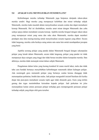 5.0    APAKAH YANG MENWUJUDKAN FENOMENA INI?

       Kebimbangan mereka terhadap Matematik juga berpunca daripada rakan-rakan
mereka sendiri. Bagi mereka yang mempunyai kelebihan dan minat terhadap subjek
Matematik, mereka tiada masalah dalam menyelesaikan sesuatu soalan dan dapat memahami
konsep Matematik. Hal ini disebabkan, mereka amat minat dengan Matematik dan cuba
sedaya upaya dalam memahami sesuatu konsep. Apabila mereka bergaul dengan rakan-rakan
yang mempunyai minat yang sama dan suka akan Matematik, mereka dapat memberi
pendapat atau idea masing-masing untuk menyelesaikan sesuatu tugasan yang diberi. Secara
tidak langsung, mereka cuba berdaya saing antara satu sama lain untuk mendapatkan jawapan
yang betul.

       Apabila seorang pelajar yang pandai dalam Matematik bergaul dengan sekumpulan
pelajar yang lemah dalam Matematik, secara tidak langsung, pelajar yang pandai ini tidak
mempunyai daya saingan yang tinggi dan tidak berasa tercabar dalam kumpulan mereka. Dan
akhirnya, mereka tidak menunjuk minat dalam subjek Matematik.

       Pengalaman dalam kelas yang kurang kondusif di mana murid takut, malu dan tidak
tahu cara hendak bertanya menyebabkan kebimbangan matematik dalam kalangan pelajar.
Ada sesetengah guru memarahi pelajar yang bertanya soalan kerana dianggap tidak
menumpukan perhatian, bodoh dan malas. Jadi pelajar mengambil inisiatif berdiam diri ketika
diajar dan pura-pura memahami sesuatu topik agar tidak dimarahi guru. Guru yang terlalu
garang dan tegas menimbulkan keresahan kepada pelajar. Jadi perkaitan ini jelas
menunjukkan kaitan antara perasaan pelajar terhadap guru mempengaruhi perasaan pelajar
terhadap subjek yang diajar oleh guru tersebut.




                                              6
 