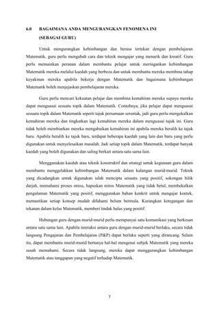 6.0    BAGAIMANA ANDA MENGURANGKAN FENOMENA INI
       (SEBAGAI GURU)

       Untuk mengurangkan kebimbangan dan berasa tertekan dengan pembelajaran
Matematik, guru perlu mengubah cara dan teknik mengajar yang menarik dan kreatif. Guru
perlu memainkan peranan dalam membantu pelajar untuk meringankan kebimbangan
Matematik mereka melalui kaedah yang berbeza dan untuk membantu mereka membina tahap
keyakinan mereka apabila bekerja dengan Matematik dan bagaimana kebimbangan
Matematik boleh menjejaskan pembelajaran mereka.

       Guru perlu mencari kekuatan pelajar dan membina kemahiran mereka supaya mereka
dapat menguasai sesuatu topik dalam Matematik. Contohnya, jika pelajar dapat menguasai
sesuatu topik dalam Matematik seperti tajuk persamaan serentak, jadi guru perlu mengekalkan
kemahiran mereka dan tingkatkan lagi kemahiran mereka dalam menguasai tajuk ini. Guru
tidak boleh membiarkan mereka mengabaikan kemahiran ini apabila mereka beralih ke tajuk
baru. Apabila beralih ke tajuk baru, terdapat beberapa kaedah yang lain dan baru yang perlu
digunakan untuk menyelesaikan masalah. Jadi setiap topik dalam Matematik, terdapat banyak
kaedah yang boleh digunakan dan saling berkait antara satu sama lain.

       Menggunakan kaedah atau teknik konstruktif dan strategi untuk kegunaan guru dalam
membantu menggelakkan kebimbangan Matematik dalam kalangan murid-murid. Teknik
yang dicadangkan untuk digunakan ialah mencipta sesuatu yang positif, sokongan bilik
darjah, memahami proses stress, hapuskan mitos Matematik yang tidak betul, membekalkan
pengalaman Matematik yang positif, menggunakan bahan konkrit untuk mengajar kontek,
memastikan setiap konsep mudah difahami belum bermula. Kurangkan ketegangan dan
tekanan dalam kelas Matematik, memberi tindak balas yang positif.

       Hubungan guru dengan murid-murid perlu mempunyai satu komunikasi yang berkesan
antara satu sama lain. Apabila interaksi antara guru dengan murid-murid berlaku, secara tidak
langsung Pengajaran dan Pembelajaran (P&P) dapat berlaku seperti yang dirancang. Selain
itu, dapat membantu murid-murid bertanya hal-hal mengenai subjek Matematik yang mereka
susah memahami. Secara tidak langsung, mereka dapat menggurangkan kebimbangan
Matematik atau tanggapan yang negatif terhadap Matematik.




                                             7
 