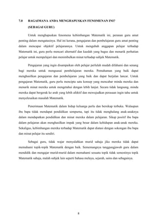 7.0    BAGAIMANA ANDA MENGHAPUSKAN FENOMENAN INI?
       (SEBAGAI GURU)

       Untuk menghapuskan fenomena kebimbangan Matematik ini, peranan guru amat
penting dalam mengatasinya. Hal ini kerana, pengajaran dan pembelajaran guru amat penting
dalam mencapai objektif pelajarannya. Untuk mengubah anggapan pelajar terhadap
Matematik ini, guru perlu mencari alternatif dan kaedah yang bagus dan menarik perhatian
pelajar untuk mempelajari dan menimbulkan minat terhadap subjek Matematik.

       Pengajaran yang ingin disampaikan oleh pelajar perlulah mudah difahami dan senang
bagi mereka untuk menguasai pembelajaran mereka. Pemahaman yang baik dapat
menghasilkan pengajaran dan pembelajaran yang baik dan dapat berjalan lancar. Untuk
pengajaran Matematik, guru perlu mencipta satu konsep yang mencabar minda mereka dan
menarik minat mereka untuk mengetahui dengan lebih lanjut. Secara tidak langsung, minda
mereka dapat bergerak ke arah yang lebih afektif dan mewujudkan perasaan ingin tahu untuk
menyelesaikan masalah Matematik.

       Penerimaan Matematik dalam hidup keluarga perlu dan bersikap terbuka. Walaupun
ibu bapa tidak mendapat pendidikan sempurna, tapi itu tidak menghalang anak-anaknya
dalam mendapatkan pendidikan dan minat mereka dalam pelajaran. Sikap positif ibu bapa
dalam pelajaran akan menghasilkan impak yang besar dalam kehidupan anak-anak mereka.
Sekaligus, kebimbangan mereka terhadap Matematik dapat diatasi dengan sokongan ibu bapa
dan minat pelajar itu sendiri.

       Sebagai guru, tidak wajar menyalahkan murid sahaja jika mereka tidak dapat
memahami topik-topik Matematik dengan baik. Sememangnya tanggungjawab guru dalam
mendidik dan mengajar murid-murid dalam memahami sesuatu topik tidak semestinya topik
Matematik sahaja, malah subjek lain seperti bahasa melayu, sejarah, sains dan sebagainya.




                                             8
 