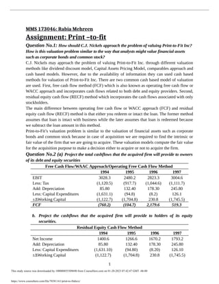 MMS 173046: Rabia Mehreen
Assignment: Print –to-fit
Question No.1: How should C.J. Nickels approach the problem of valuing Print-to-Fit Inc?
How is this valuation problem similar to the way that analysts might value financial assets
such as corporate bonds and common stock?
C.J. Nickels may approach the problem of valuing Print-to-Fit Inc. through different valuation
methods like dividend discount model, Capital Assets Pricing Model, comparables approach and
cash based models. However, due to the availability of information they can used cash based
methods for valuation of Print-to-Fit Inc. There are two common cash based model of valuation
are used. First, free cash flow method (FCF) which is also known as operating free cash flow or
WACC approach and incorporates cash flows related to both debt and equity providers. Second,
residual equity cash flow (RECF) method which incorporates the cash flows associated with only
stockholders.
The main difference between operating free cash flow or WACC approach (FCF) and residual
equity cash flow (RECF) method is that either you redeem or intact the loan. The former method
assumes that loan is intact with business while the later assumes that loan is redeemed because
we subtract the loan amount in this method.
Print-to-Fit’s valuation problem is similar to the valuation of financial assets such as corporate
bonds and common stock because in case of acquisition we are required to find the intrinsic or
fair value of the firm that we are going to acquire. These valuation models compute the fair value
for the acquisition purpose to make a decision either to acquire or not to acquire the firm.
Question No.2 (a) Project the total cashflows that the acquired firm will provide to owners
of its debt and equity securities
Free Cash Flow/WAAC Approach/Operating Free Cash Flow Method
1994 1995 1996 1997
EBIT 3028.3 2480.2 2823.3 3004.6
Less: Tax (1,120.5) (917.7) (1,044.6) (1,111.7)
Add: Depreciation 85.80 132.40 178.30 245.80
Less: Capital Expenditures (1,631.1) (94.8) (8.2) 126.1
±∆Working Capital (1,122.7) (1,704.8) 230.8 (1,745.5)
FCF (760.2) (104.7) 2,179.6 519.3
b. Project the cashflows that the acquired firm will provide to holders of its equity
securities.
Residual Equity Cash Flow Method
1994 1995 1996 1997
Net Income 1400.6 1266.6 1670.2 1793.2
Add: Depreciation 85.80 132.40 178.30 245.80
Less: Capital Expenditures (1,631.10) (94.80) (8.20) 126.10
±∆Working Capital (1,122.7) (1,704.8) 230.8 (1,745.5)
1
This study source was downloaded by 100000855309690 from CourseHero.com on 01-20-2023 07:42:47 GMT -06:00
https://www.coursehero.com/file/70381161/print-to-fitdocx/
 
