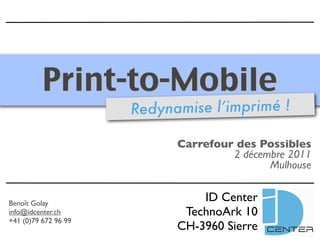 Print-to-Mobile
                      Redynamise l’imprimé !

                            Carrefour des Possibles
                                     2 décembre 2011
                                            Mulhouse


Benoît Golay
                                ID Center
info@idcenter.ch             TechnoArk 10
+41 (0)79 672 96 99
                            CH-3960 Sierre
 