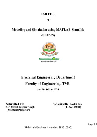 Page | 1
Akshit Jain Enrollment Number- TEN2103001
LAB FILE
of
Modeling and Simulation using MATLAB-Simulink
(EEE665)
Electrical Engineering Department
Faculty of Engineering, TMU
Jan 2024-May 2024
Submitted To: Submitted By: Akshit Jain
Mr. Umesh Kumar Singh (TEN2103001)
(Assistant Professor)
 