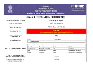 UDYAM REGISTRATION CERTIFICATE
UDYAM REGISTRATION NUMBER UDYAM-TS-02-0080975
NAME OF ENTERPRISE VILAS B ENTERPRISES
TYPE OF ENTERPRISE * MICRO ( Based on FY 2020-21 )
MAJOR ACTIVITY TRADING
[For availing benefits of Priority Sector Lending(PSL) ONLY]
SOCIAL CATEGORY OF
ENTREPRENEUR
OBC
NAME OF UNIT(S)
S.No. Name of Unit(s)
1 Vilas B Enterprises
OFFICAL ADDRESS OF ENTERPRISE
Flat/Door/Block No. 205, 2nd Floor Name of Premises/ Building Hiline complex
Village/Town Banjarahills Block B Block
Road/Street/Lane Road No.12, Banjarahills City Hyderabad
State TELANGANA District HYDERABAD , Pin 500028
Mobile 9949434388 Email: suneelbiradar1998@gmail.com
DATE OF INCORPORATION /
REGISTRATION OF ENTERPRISE
04/08/2020
DATE OF COMMENCEMENT OF
PRODUCTION/BUSINESS
04/08/2020
 