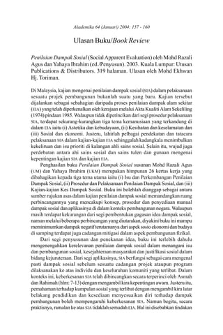 Ulasan Buku/Book Review
                    Akademika 64 (Januari) 2004: 157 - 160                   157


                     Ulasan Buku/Book Review

Penilaian Dampak Sosial (Social Apparent Evaluation) oleh Mohd Razali
Agus dan Yahaya Ibrahim (ed./Penyusun). 2003. Kuala Lumpur: Utusan
Publications & Distributors. 319 halaman. Ulasan oleh Mohd Ekhwan
Hj. Toriman.

Di Malaysia, kajian mengenai penilaian dampak sosial (SIA) dalam pelaksanaan
sesuatu projek pembangunan bukanlah suatu yang baru. Kajian tersebut
dijalankan sebagai sebahagian daripada proses penilaian dampak alam sekitar
(EIA) yang telah diperkenalkan oleh kerajaan melalui Akta Kualiti Alam Sekeliling
(1974) pindaan 1985. Walaupun tidak diperincikan dari segi prosedur pelaksanaan
SIA, terdapat sekurang-kurangkan tiga tema kemanusiaan yang terkandung di
dalam EIA iaitu (i) Astetika dan kebudayaan, (ii) Kesihatan dan keselamatan dan
(iii) Sosial dan ekonomi. Justeru, lahirlah pelbagai pendekatan dan tatacara
pelaksanaan SIA dalam kajian-kajian EIA sehinggalah kadangkala menimbulkan
kekeliruan dan isu prioriti di kalangan ahli sains sosial. Selain itu, wujud juga
perdebatan antara ahi sains sosial dan sains tulen dan gunaan mengenai
kepentingan kajian SIA dan kajian EIA.
      Penghasilan buku Penilaian Dampak Sosial susunan Mohd Razali Agus
(UM) dan Yahaya Ibrahim (UKM) merupakan himpunan 26 kertas kerja yang
dibahagikan kepada tiga tema utama iaitu (i) Isu dan Perkembangan Penilaian
Dampak Sosial, (ii) Prosedur dan Pelaksanaan Penilaian Dampak Sosial, dan (iii)
Kajian-kajian Kes Dampak Sosial. Buku ini bolehlah dianggap sebagai antara
sumber rujukan asas dalam kajian penilaian dampak sosial memandangkan ruang
perbincangannya yang mencakupi konsep, prosedur dan penyediaan manual
dampak sosial dan aplikasinya di dalam konteks pembangunan negara. Walaupun
masih terdapat kekurangan dari segi pembentukan gagasan idea dampak sosial,
namun melalui beberapa perbincangan yang diutarakan, diyakini buku ini mampu
meminimumkan dampak negatif terutamanya dari aspek sosio ekonomi dan budaya
di samping terdapat juga cadangan mitigasi dalam aspek pembangunan fizikal.
      Dari segi penyusunan dan penekanan idea, buku ini terlebih dahulu
mengenengahkan kerelevanan penilaian dampak sosial dalam menangani isu
dan pembangunan sosial, kesejahteraan masyarakat dan justifikasi sosial dalam
bidang kejuruteraan. Dari segi aplikasinya, SIA berfungsi sebagai cara mengenal
pasti dampak sosial sebelum sesuatu cadangan projek ataupun program
dilaksanakan ke atas individu dan keseluruhan komuniti yang terlibat. Dalam
konteks ini, keberkesanan SIA telah dibincangkan secara terperinci oleh Asmah
dan Rahimah (hlm: 7-13) dengan mengambil kira kepentingan awam. Justeru itu,
pemahaman terhadap kumpulan sosial yang terlibat dengan mengambil kira latar
belakang pendidikan dan kesediaan menyesuaikan diri terhadap dampak
pembangunan boleh mempengaruhi keberkesanan SIA. Namun begitu, secara
praktisnya, ramalan ke atas SIA tidaklah semudah EIA. Hal ini disebabkan tindakan
 