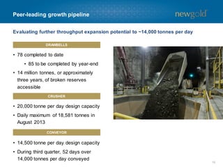 Peer-leading growth pipeline
Evaluating further throughput expansion potential to ~14,000 tonnes per day
DRAWBELLS

• 78 completed to date
• 85 to be completed by year-end
• 14 million tonnes, or approximately
three years, of broken reserves
accessible
CRUSHER

• 20,000 tonne per day design capacity
• Daily maximum of 18,581 tonnes in
August 2013
CONVEYOR

• 14,500 tonne per day design capacity

• During third quarter, 52 days over
14,000 tonnes per day conveyed

10

 
