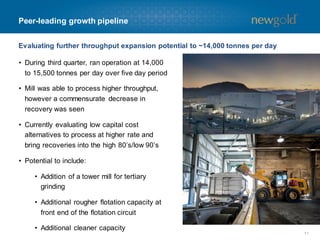 Peer-leading growth pipeline
Evaluating further throughput expansion potential to ~14,000 tonnes per day
• During third quarter, ran operation at 14,000
to 15,500 tonnes per day over five day period

• Mill was able to process higher throughput,
however a commensurate decrease in
recovery was seen
• Currently evaluating low capital cost
alternatives to process at higher rate and
bring recoveries into the high 80’s/low 90’s
• Potential to include:
• Addition of a tower mill for tertiary
grinding
• Additional rougher flotation capacity at
front end of the flotation circuit
• Additional cleaner capacity
11

 