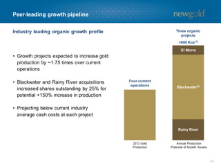 Peer-leading growth pipeline
Three organic
projects

Industry leading organic growth profile

+800 Koz (1)
El Morro

• Growth projects expected to increase gold
production by ~1.75 times over current
operations
• Blackwater and Rainy River acquisitions
increased shares outstanding by 25% for
potential +150% increase in production

Four current
operations

Blackwater(2)

• Projecting below current industry
average cash costs at each project
Rainy River

2013 Gold
Production

Annual Production
Potential of Growth Assets

13

 