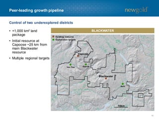Peer-leading growth pipeline
Control of two underexplored districts
• +1,000 km2 land
package
• Initial resource at
Capoose ~25 km from
main Blackwater
resource

BLACKWATER
Existing resource
Exploration targets

Capoose

• Multiple regional targets
Van Tine

Fawnie

Blackwater

Auro

10km

16

 