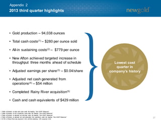 Appendix 2

2013 third quarter highlights

• Gold production – 94,038 ounces
• Total cash costs(1) – $280 per ounce sold
• All-in sustaining costs(2) – $779 per ounce
• New Afton achieved targeted increase in
throughput three months ahead of schedule
• Adjusted earnings per share (3) – $0.04/share

Lowest cost
quarter in
company’s history

• Adjusted net cash generated from
operations (4) – $54 million
• Completed Rainy River acquisition(5)
• Cash and cash equivalents of $429 million

1.
2.
3.
4.
5.

Refer to Endnote on total cash costs under the heading “Non-GAAP Measures”.
Refer to Endnote on all-in sustaining costs under the heading “Non-GAAP Measures”.
Refer to Endnote on adjusted net earnings under the heading “Non-GAAP Measures”.
Refer to Endnote on adjusted net cash generated from operations under the heading “Non-GAAP Measures”.
97.5% of Rainy River was acquired in Q3, with the rem
aining 2.5% acquired in Q4.

27

 