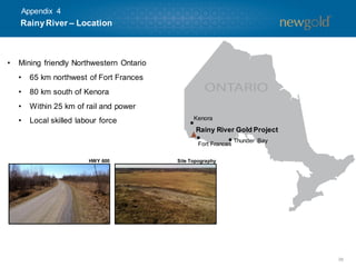 Appendix 4

Rainy River – Location

•

Mining friendly Northwestern Ontario

•

65 km northwest of Fort Frances

•

80 km south of Kenora

•

Within 25 km of rail and power

•

Local skilled labour force

Kenora

Rainy River Gold Project
Fort Frances
HWY 600

Thunder Bay

Site Topography

38

 