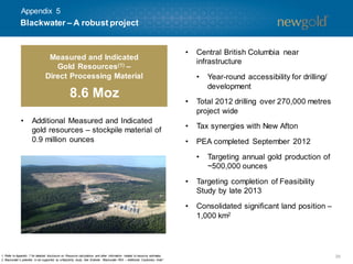 Appendix 5

Blackwater – A robust project

Measured and Indicated
Gold Resources (1) –
Direct Processing Material

8.6 Moz
•

Additional Measured and Indicated
gold resources – stockpile material of
0.9 million ounces

•

Central British Columbia near
infrastructure
•

Year-round accessibility for drilling/
development

•

Total 2012 drilling over 270,000 metres
project wide

•

Tax synergies with New Afton

•

PEA completed September 2012

•

Targeting annual gold production of
~500,000 ounces

•
•

1. Refer to Appendix 7 for detailed disclosure on Resource calculations and other inform
ation related to resource estim
ates.
2. Blackwater’s potential is not supported by a feasibility study. See Endnote “Blackwater PEA – Additional Cautionary Note”.

Targeting completion of Feasibility
Study by late 2013
Consolidated significant land position –
1,000 km2

39

 