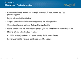 Appendix 5

Blackwater – Project overview

•

Conventional truck and shovel open pit mine with 60,000 tonnes per day
processing plant

•

Low grade stockpiling strategy

•

Simple, conventional flowsheet using whole ore leach process

•

Conventional waste rock and Tailings Storage Facility

•

Power supply from the hydroelectric power grid, via 133 kilometre transmission line

•

Minimal off-site infrastructure required
•

•

Good existing access road; water supply within 15 kilometres

Low environmental risk and facility designed for closure

1. Source: Septem
ber 2012 Prelim
inary Econom Assessm
ic
ent.

40

 