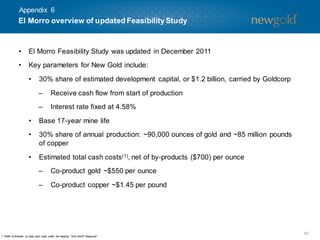 Appendix 6

El Morro overview of updated Feasibility Study

•

El Morro Feasibility Study was updated in December 2011

•

Key parameters for New Gold include:
•

30% share of estimated development capital, or $1.2 billion, carried by Goldcorp
–

Receive cash flow from start of production

–

Interest rate fixed at 4.58%

•

Base 17-year mine life

•

30% share of annual production: ~90,000 ounces of gold and ~85 million pounds
of copper

•

Estimated total cash costs (1), net of by-products ($700) per ounce

–

Co-product gold ~$550 per ounce

–

Co-product copper ~$1.45 per pound

1. Refer to Endnote on total cash costs under the heading “Non-GAAP Measures” .

42

 