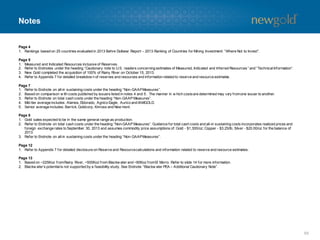 Notes

Page 4
1. Rankings based on 25 countries evaluated in 2013 Behre Dolbear Report – 2013 Ranking of Countries for Mining Investment: “Where Not to Invest”.
Page 5
1. Measured and Indicated Resources inclusive of Reserves.
2. Refer to Endnotes under the heading “Cautionary note to U.S. readers concerning estimates of Measured, Indicated and Inferred Resources ” and “Technical Information”.
3. New Gold completed the acquisition of 100% of Rainy River on October 15, 2013.
4. Refer to Appendix 7 for detailed breakdow n of reserves and resources and information related to reserve and resource estimate
s.
Page 7
1. Refer to Endnote on all-in sustaining costs under the heading “Non-GAAP Measures”.
2. Based on comparison w ith costs published by issuers listed in notes 4 and 5. The manner in w hich costs are determined may va from one issuer to another.
ry
3. Refer to Endnote on total cash costs under the heading “Non-GAAP Measures”.
4. Mid-tier average includes: Alamos, Eldorado, Agnico Eagle, Aurico and IAMGOLD.
5. Senior average includes: Barrick, Goldcorp, Kinross and New mont.
Page 8
1. Gold sales expected to be in the same general range as production.
2. Refer to Endnote on total cash costs under the heading “Non-GAAP Measures”. Guidance for total cash costs and all-in sustaining costs incorporates realized prices and
foreign exchange rates to September 30, 2013 and assumes commodity price assumptions of: Gold - $1,300/oz; Copper - $3.25/lb; Silver - $20.00/oz for the balance of
2013.
3. Refer to Endnote on all-in sustaining costs under the heading “Non-GAAP Measures”.

Page 12
1. Refer to Appendix 7 for detailed disclosure on Reserve and Resource calculations and information related to reserve and resource estimates.
Page 13
1. Based on ~225Koz from Rainy River, ~500Koz from Blackw ater and ~90Koz from El Morro. Refer to slide 14 for more information.
2. Blackw ater’s potential is not supported by a feasibility study. See Endnote “Blackw ater PEA – Additional Cautionary Note”.

55

 