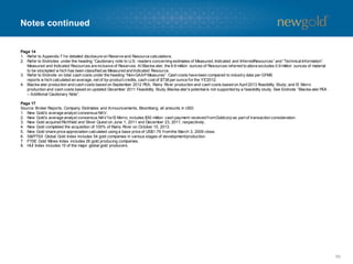 Notes continued

Page 14
1. Refer to Appendix 7 for detailed disclosure on Reserve and Resource calculations.
2. Refer to Endnotes under the heading “Cautionary note to U.S. readers concerning estimates of Measured, Indicated and InferredResources” and “Technical Information”.
Measured and Indicated Resources are inclusive of Reserves. At Blackw ater, the 8.6 million ounces of Resources referred to ab
ove excludes 0.9 million ounces of material
to be stockpiled w hich has been classified as Measured and Indicated Resource.
3. Refer to Endnote on total cash costs under the heading “Non-GAAP Measures”. Cash costs have been compared to industry data per GFMS
reports w hich calculated an average, net of by-product credits, cash cost of $738 per ounce for the YE’2012.
4. Blackw ater production and cash costs based on September 2012 PEA; Rainy River production and cash costs based on April 2013 F
easibility Study; and El Morro
production and cash costs based on updated December 2011 Feasibility Study.Blackw ater’s potential is not supported by a feasibility study. See Endnote “Blackw ater PEA
– Additional Cautionary Note”.
Page 17
Source: Broker Reports, Company Estimates and Announcements, Bloomberg; all amounts in USD.
1. New Gold’s average analyst consensus NAV.
2. New Gold’s average analyst consensus NAV for El Morro; includes $50 million cash payment received from Goldcorp as part of transaction consideration.
3. New Gold acquired Richfield and Silver Quest on June 1, 2011 and December 23, 2011, respectively.
4. New Gold completed the acquisition of 100% of Rainy River on October 15, 2013.
5. New Gold share price appreciation calculated using a base price of US$1.79 from the March 3, 2009 close.
6. S&P/TSX Global Gold Index includes 54 gold companies in various stages of development/production.
7. FTSE Gold Mines Index includes 26 gold producing companies.
8. HUI Index includes 15 of the major global gold producers.

56

 
