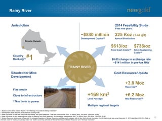 Rainy River
12
Gold Resource/UpsideSituated for Mine
Development
#1
Ontario, Canada
Jurisdiction
Country
Ranking(1)
+169 km2
Land Package
Multiple regional targets
RAINY RIVER
1. Based on 2014 Behre Dolbear Report – “2014 Ranking of Countries for Mining Investment”.
2. Development capital assumes $0.90 USD/CDN exchange rate.
3. Refer to Endnote on total cash costs under the heading “Non-GAAP Measures”. Total cash costs assume: Gold - $1,300/oz, Silver - $22.00/oz, USD/CDN - $0.95.
4. Refer to Endnote on all-in sustaining costs under the heading “Non-GAAP Measures”. All-in sustaining costs assume: Gold - $1,300/oz, Silver - $22.00/oz, USD/CDN - $0.95.
5. Mineral Resources are inclusive of Reserves. For a detailed breakdown of Mineral Resources and Reserves by category, refer to New Gold’s Annual Information Form for the financial year ended December 31, 2013 dated March 28, 2014. Refer to
Endnotes under the heading “Cautionary note to U.S. readers concerning estimates of Mineral Reserves and Mineral Resources” and “Technical Information”.
Flat terrain
Close to infrastructure
17km tie-in to power
+3.8 Moz
Reserves(5)
+6.2 Moz
M&I Resources(5)
2014 Feasibility Study
First nine years:
$613/oz
Total Cash Costs(3)
325 Koz (1.44 g/t)
Annual Production
~$840 million
Development Capital(2)
$736/oz
All-in Sustaining
Costs(4)
$0.05 change in exchange rate
~$141 million in pre-tax NAV
 