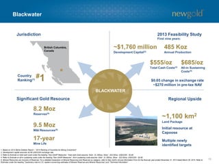 Blackwater
15
UPSIDEGOLD RESOURCE
British Columbia,
Canada
BLACKWATER
Regional UpsideSignificant Gold Resource
Jurisdiction
#1Country
Ranking(1)
8.2 Moz
Reserves(5)
9.5 Moz
M&I Resources(5)
~1,100 km2
Land Package
Initial resource at
Capoose
Multiple newly
identified targets
1. Based on 2014 Behre Dolbear Report – “2014 Ranking of Countries for Mining Investment”.
2. Development capital assumes $0.90 USD/CDN exchange rate.
3. Refer to Endnote on total cash costs under the heading “Non-GAAP Measures”. Total cash costs assume: Gold - $1,300/oz, Silver - $22.00/oz, USD/CDN - $0.95.
4. Refer to Endnote on all-in sustaining costs under the heading “Non-GAAP Measures”. All-in sustaining costs assume: Gold - $1,300/oz, Silver - $22.00/oz, USD/CDN - $0.95.
5. Mineral Resources are inclusive of Reserves. For a detailed breakdown of Mineral Resources and Reserves by category, refer to New Gold’s Annual Information Form for the financial year ended December 31, 2013 dated March 28, 2014. Refer to
Endnotes under the heading “Cautionary note to U.S. readers concerning estimates of Mineral Reserves and Mineral Resources” and “Technical Information”.
17-year
Mine Life
2013 Feasibility Study
First nine years:
485 Koz
Annual Production
~$1,760 million
Development Capital(2)
$555/oz
Total Cash Costs(3)
$685/oz
All-in Sustaining
Costs(4)
$0.05 change in exchange rate
~$270 million in pre-tax NAV
 