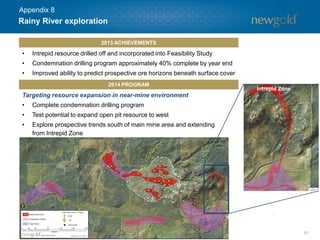 Rainy River exploration
51
• Intrepid resource drilled off and incorporated into Feasibility Study
• Condemnation drilling program approximately 40% complete by year end
• Improved ability to predict prospective ore horizons beneath surface cover
2013 ACHIEVEMENTS
2014 PROGRAM
Targeting resource expansion in near-mine environment
• Complete condemnation drilling program
• Test potential to expand open pit resource to west
• Explore prospective trends south of main mine area and extending
from Intrepid Zone
Intrepid Zone
Appendix 8
 
