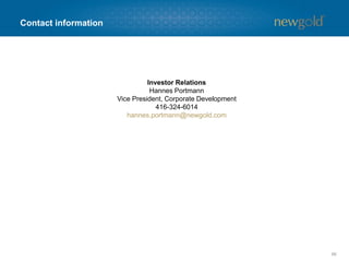 Contact information
66
Investor Relations
Hannes Portmann
Vice President, Corporate Development
416-324-6014
hannes.portmann@newgold.com
 