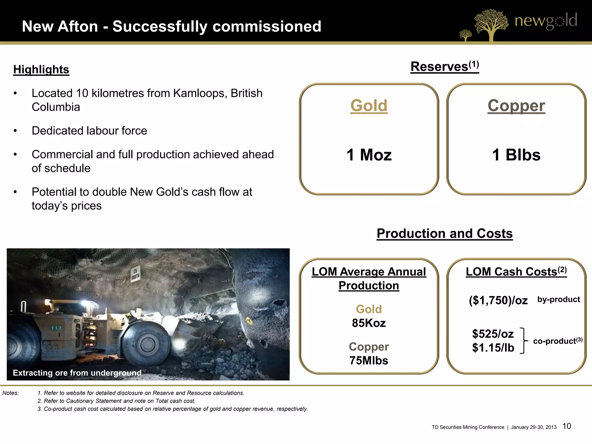 New Afton - Successfully commissioned

   Highlights                                                                                                                         Reserves(1)
   •      Located 10 kilometres from Kamloops, British
          Columbia                                                                                                           Gold                                  Copper
   •      Dedicated labour force

   •      Commercial and full production achieved ahead                                                                     1 Moz                                    1 Blbs
          of schedule

   •      Potential to double New Gold’s cash flow at
          today’s prices

                                                                                                                                 Production and Costs

                                                                                                                       LOM Average Annual                 LOM Cash Costs(2)
                                                                                                                          Production
                                                                                                                                                           ($1,750)/oz                  by-product
                                                                                                                              Gold
                                                                                                                             85Koz
                                                                                                                                                             $525/oz
                                                                                                                                                                                      co-product(3)
                                                                                                                            Copper                           $1.15/lb
                                                                                                                            75Mlbs
   Extracting ore from underground

Notes:     1. Refer to website for detailed disclosure on Reserve and Resource calculations.
           2. Refer to Cautionary Statement and note on Total cash cost.
           3. Co-product cash cost calculated based on relative percentage of gold and copper revenue, respectively.


                                                                                                                                            TD Securities Mining Conference | January 29-30, 2013   10 10
 