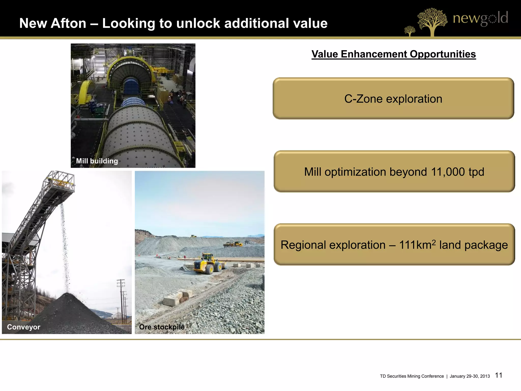 New Afton – Looking to unlock additional value

                                                Value Enhancement Opportunities



                                                      C-Zone exploration




           Mill building
                                               Mill optimization beyond 11,000 tpd




                                           Regional exploration – 111km2 land package




Conveyor                   Ore stockpile




                                                             TD Securities Mining Conference | January 29-30, 2013   11 11
 