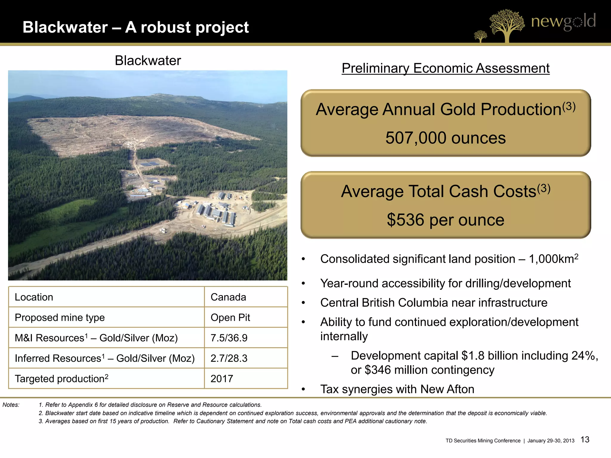 Blackwater – A robust project

                                       Blackwater
                                                                                                                              Preliminary Economic Assessment


                                                                                                                    Average Annual Gold Production(3)
                                                                                                                                              507,000 ounces


                                                                                                                              Average Total Cash Costs(3)
                                                                                                                                               $536 per ounce

                                                                                                              •      Consolidated significant land position – 1,000km2

                                                                                                              •      Year-round accessibility for drilling/development
    Location                                                                Canada
                                                                                                              •      Central British Columbia near infrastructure
    Proposed mine type                                                      Open Pit                          •      Ability to fund continued exploration/development
    M&I   Resources1          – Gold/Silver (Moz)                           7.5/36.9                                 internally
    Inferred Resources1 – Gold/Silver (Moz)                                 2.7/28.3                                      –      Development capital $1.8 billion including 24%,
                                                                                                                                 or $346 million contingency
    Targeted production2                                                    2017
                                                                                                              •      Tax synergies with New Afton
Notes:     1. Refer to Appendix 6 for detailed disclosure on Reserve and Resource calculations.
           2. Blackwater start date based on indicative timeline which is dependent on continued exploration success, environmental approvals and the determination that the deposit is economically viable.
           3. Averages based on first 15 years of production. Refer to Cautionary Statement and note on Total cash costs and PEA additional cautionary note.


                                                                                                                                                                     TD Securities Mining Conference | January 29-30, 2013   13 13
 